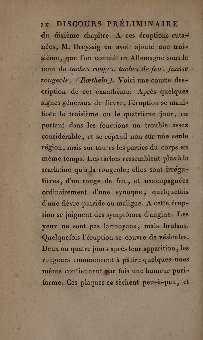 du dixième chapitre. À ces éruptions cula# nées, M. Dreyssig en avoit ajouté une troi- sième &gt; que l’on connoît en Allemagne sous le mom de taches rouges, taches de feu, fausse rougeole , {(Roœtheln). Voici une courte des- cription de cet exanthème. Après quelques signes généraux de fièvre, l’'éruption se mani- feste le troisième ou le quatrième jour, en portant dans les fonctions ‘un trouble assez considérable, et se répand non sür une seule : région, mais sur toutes les parties du corps en même temps. Les tâches ressemblent plie à la scarlatine qu’ à da rougeole; elles sont irrécu- lières, d’un rouge de feu, et accompagnées ordinairement d’une synoque , quelquefois d’une fièvre putride ou maligne. À cette érup- tion se joignent des symptômes d’angine. Les yeux ne sont pas larmoyans, mais brülans. ‘Qnelquefois l’éruption se couvre de vésicules. Deux ou quatre jours après leur apparition , les rougeurs commencent à pälir : quelques-unes même contiennentgpar fois une humeur puri- forme. Ces plaques se sèchent peu-à-peu, et