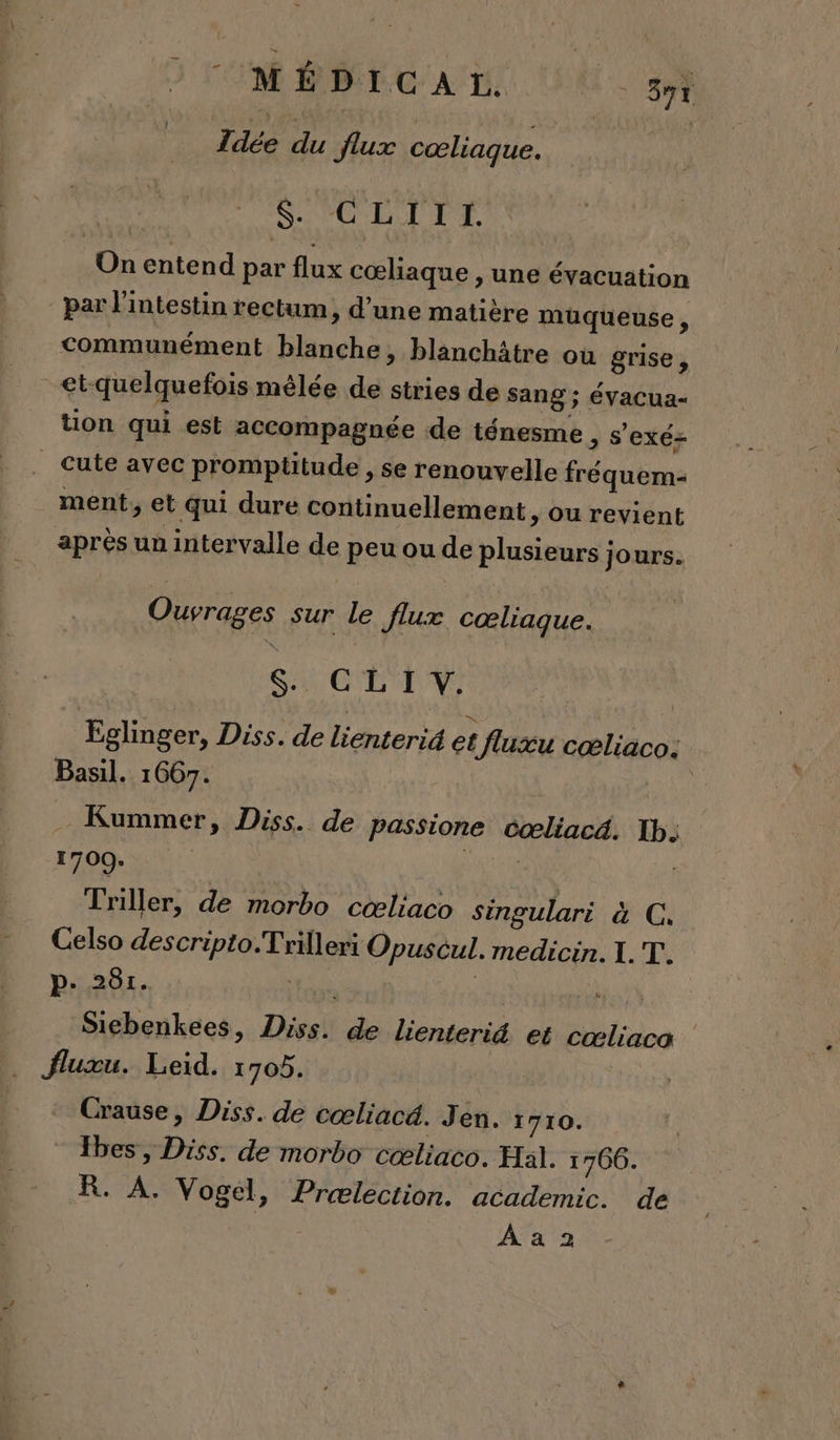 OM ÉDIC AT. 89t Idée du flux cœliaque. | $. CLII ÏI. Un entend par flux cœliaque , une évacuation par l'intestin rectum, d’une matière müqueuse , communément blanche, blanchâtre où grise , et-quelquefois mélée de stries de sang ; évacua- tion qui est accompagnée de ténesme &gt; S'exé= _ Cute avec promptitude , se renouvelle fréquem- ment, et qui dure continuellement , ou revient après un intervalle de peu ou de plusieurs jours. Ouvrages sur le flux cœliague. SACTL TV Eglinger, Diss. de lienteri4 et fluxu cæliaco. Basil. 1667. | Kummer, Diss. de passione cœliacé. Ib: 1700. | Ars a) Triller, de morbo cœæliaco singulari à C, Celso descripto.Trilleri Opuscul. medicin. 1. T. p. 261. À ER | à Sichenkees, Diss. de lienterid et cœliaca fluxu. Leid. 1705. Crause, Diss. de cœliacd. Jen. 1710. Ybes, Diss. de morbo cœliaco. Hal. 1766. R. A. Vogel, Prælection. academic. de