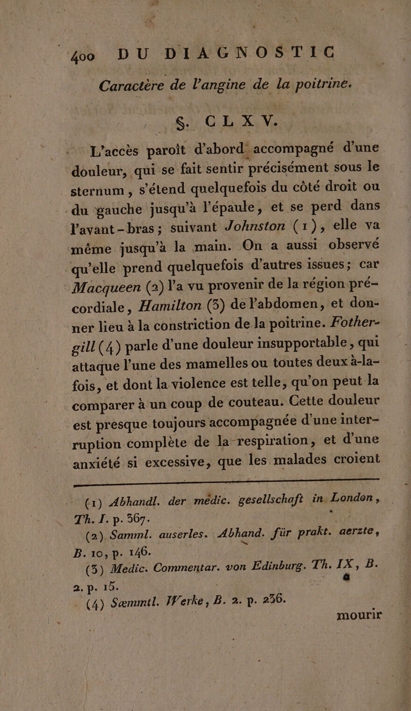Caractère de l’angine de la poitrine. A CRC L'accès paroït d’abord accompagné d'une ‘douleur, qui se fait sentir précisément sous le sternum , s'étend quelquefois du côté droit ou du gauche jusqu’à l'épaule, et se perd dans Vavant-bras:; suivant Johnston (1), elle va même jusqu’à la main. On a aussi observé qu’elle prend quelquefois d’autres issues; car Macqueen (2) Y'a vu provenir de la région pré- cordiale, Hamilton (3) de l'abdomen, et don- ner lieu à la constriction de la poitrine. Fother- gill(4) parle d’une douleur insupportable, qui attaque l’une des mamelles ou toutes deux à-la- fois, et dont la violence est telle, qu'on peut la comparer à un coup de couteau. Cette douleur est presque toujours accompagnée d’une inter- ruption complète de la respiration, et d’une anxiété si excessive, que les malades croient - (1) Abhandl. der medic. gesellschaft in. London . Th. I. p. 367. 1 AS | (2). Samml. auserles. Abhand. für prakt. aerste, B. 10, p- 146. (5) Medic. Commentar. von Edinburg. Th. IX, B. F 4 2. p. 10. | | (4) Sæmmil. Werke, B. 2.1. 236. | | mourir