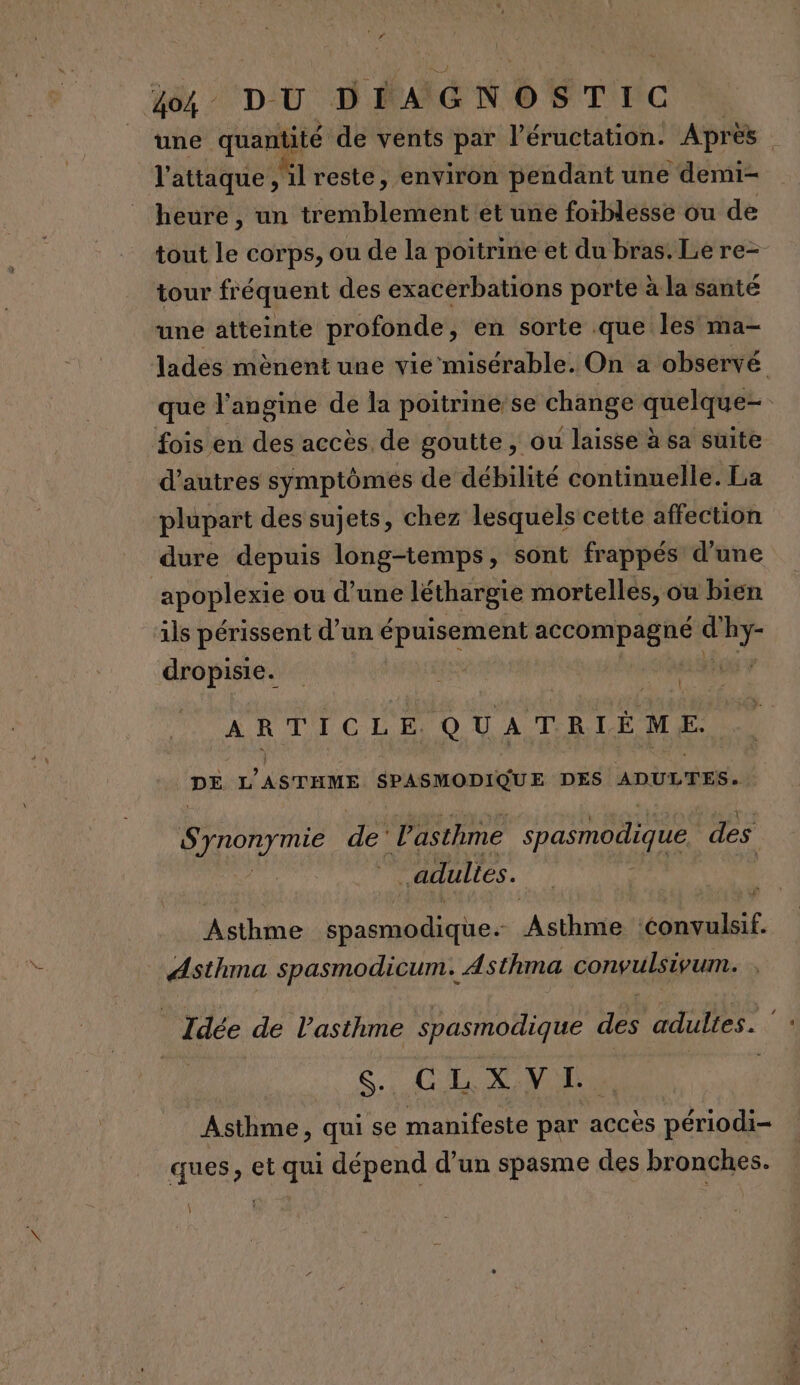 l'attaque, “lreste, environ pendant une demi- heure , un tremblement et une foïblesse ou de tour fréquent des exacerbations porte à la santé une atteinte profonde, en sorte .que les ma- que l'angine de la poitrine/se change quelque- fois en des accès. de goutte, ou laisse à sa suite d’autres symptômes de débilité continuelle. La plupart des sujets, chez lesquels cette affection dure depuis long-temps, sont frappés d’une ‘apoplexie ou d’une léthargie mortelles, ou bien ls périssent d’un épuisement FéCOPABARE ” En dropisie. | { ARTICLE QUATRIÈME DE L’ASTHME SPASMODIQUE DES ADULTES. Synony mie de’ l'asthme spasmodique des adultes. Asthme spasmodique. Asthme nn. Asthma spasmodicum. Asthma convulsivum. CIS LS Asthme, qui se manifeste par accès périodi- ques, et qui dépend d’un spasme des bronches. |
