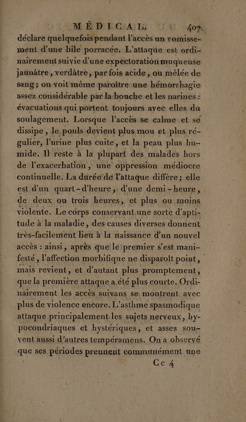 jaunâtre , verdâtre, par fois acide , ou mêlée de sang ; On voitmème paroître une hémorrhagie assez considérable par la bouche et les narines : évacuations qui portent toujours avec elles du dissipe , le pouls devient plus mou et plus ré- gulier, l'urine pus cuite , et la peau plus hu- mide. It reste à la doit des malades hors de l’exacerbation, une oppression médiocre continuelle, La durée de l'attaque diffère; elle de. deux ou trois heures, et plus ou moins tude à la maladie, des causes diverses donnent très-facilemént Heià à la naissance d’un nouvel accès : ainsi, après que! lé premier s’est mani- festé » l affection morbifique : ne disparoit point, mais revient, et d'autant plus promptement, que la première attaque a.été plus courte. Ordi- nairement les accès suivans se. montrent avec plus de violence encore. 1” asthme spasmodique attaque principalement.les sujets nerveux, by- pocondriaques et hystériques, et assez sou- vent aussi d’autres tempéramens. On a observé que ses périodes pr ennent communément une AT A