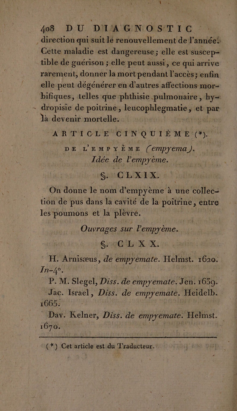/ Cette maladie est dangereuse ; elle est suscep= rarement, donner la mort pendant l'accès; enfin elle peut dégénérer en d’autres affections mor- dropisie de poitrine, APR ere et par là devenir mortelle. Gsss ARTICLE CINQUIÈME (). DE L'EMPY ème (empyema.). Idée dé HUM SM CLAIR: On donne jé nom d’ empyème à une collec= tion de pus dans la cavité de la poitrine, entre les Nos et la PER Ouvrages. sur l’empyème. re GXUX. H. Arnisæus, de empyemate. Helst. 1020 In-4°. P. M. Slegel, Di de empyemate. Jen. 1639. “Jac. Israel, Diss. “4e Le a Heidelb. 1665: Dav. Kelner, Diss. de empyemate. Helmst. 1670. (*) Cet article est du Traducteur.
