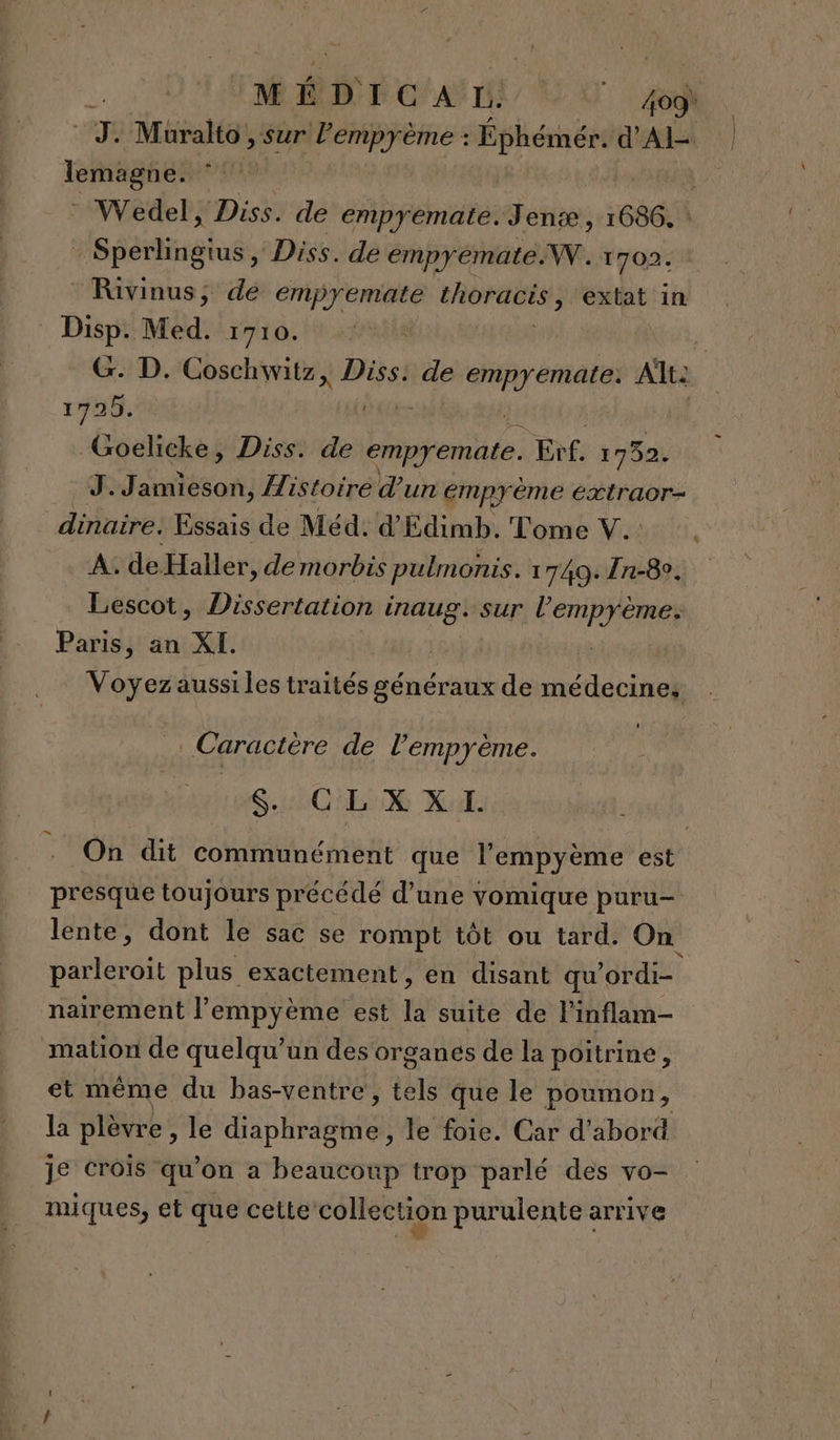 dé ÉD can | Vi D. Muralto , » Sur l’empyème : Éphémér. d'Al TRRSORES Wedel, Diss. de empyemate.Jentæ, 1686. | IS péitiréluss Diss. de empyemateW. 1702. Rivinus, dé empyemate VAENOREES extat in er Med. 1710. | à - D. Coschwitz, Diss: de ok ae Alt: rx _Goelicke, Diss. de empyemate. Erf. 1752. J.Jamieson, Histoire d'un empyéme éxtraor- dinaire. Essais de Méd: d'Edimb. Tome V.. À. de Haller, de morbis pulmonis. 17409. 1-8. Lescot, Dissertation inaug. sur l’'emprème: Paris, an XI. | Voyezaussiles traités généraux de médecines Caractère de l’empyème. SC EX Xl: On dit communément que l’'empyème est presque toujours précédé d’une vomique puru- lente, dont le sac se rompt tôt ou tard. On parleroit plus exactement, en disant qu ordi nairement l’empyème est la suite de linflam- mation de quelqu'un des organes de la poitrine, et même du bas-ventre, tels que le poumon, la plèvre, le ADR le foie. Car d'abord je Crois qu'on a beaucoup trop parlé des vo- miques, et que cette collection purulente arrive