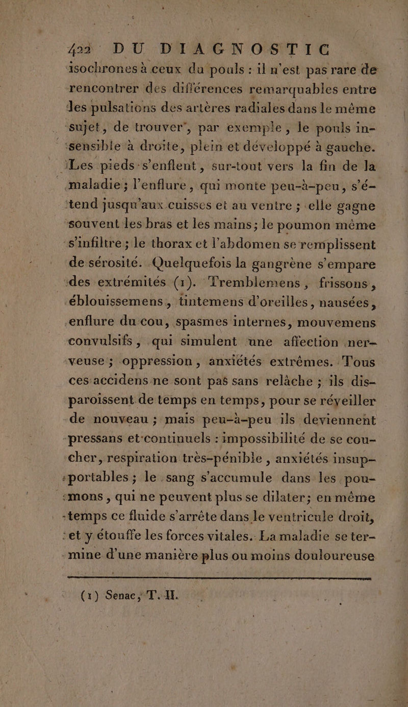 äisochrones à ceux du pouls : il n'est pas rare de rencontrer des différences remarquables entre les pulsations des artères radiales dans le même ‘sujet, de trouver’, par exemple, le pouls in- ‘sensible à droîte, plein et développé à gauche. | iLes pieds-s’enflent, sur-tout vers la fin de la _ maladie; l’enflure , Qui monte peu-à-peu, sé tend jusqu'aux cuisses et au ventre ; «elle gagne souvent les bras et les mains; le poumon même s’infiltre ; le thorax et l'abdomen se remplissent de sérosité. Quelquefois la gangrène s'empare des extrémités (1). Tremblemens, frissons, éblouissemens, tintemens d'oreilles , nausées, -enflure du-cou, spasmes internes, mouvemens convulsifs, qui simulent une affection ner- veuse; oppression, anxiétés extrêmes. Tous ces accidens ne sont pas sans relâche ; ils dis- paroissent de temps en temps, pour se réyeiller de nouveau ; mais peu-à-peu ils deviennent -pressans et‘continuels : impossibilité de se cou- cher, respiration très-pénible , anxiétés insup- portables ; le sang s'accumule dans les pou- % «mons , qui ne peuvent plus se dilater; en même -temps ce fluide s'arrête dans le ventricule droit, cet y étouffe les forces vitales. La maladie se ter- -mine d’une manière plus ou moins douloureuse (x) Senac, TI.