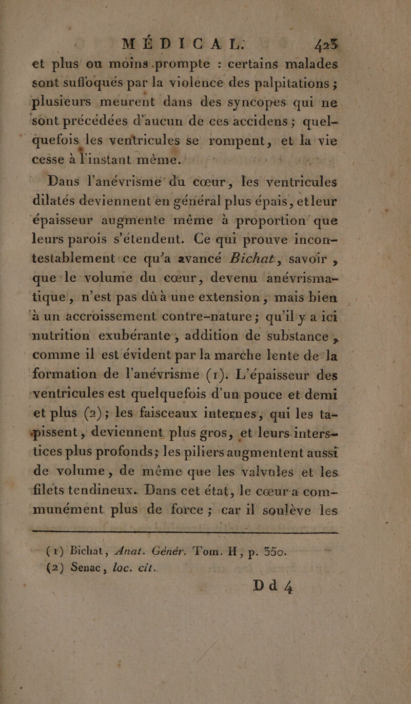 et plus ou moins .prompte : certains malades sont sufloqués par la violence des palpiiations ; plusieurs meurent dans des syncopes qui ne sont précédées d'aucun de ces accidens ; quel- É niv les ventricules se ronrpeut;* et la vie cesse à l'instant même. ME Dans l’anévrismé du cœur, les vannes dilatés deviennent en gériéral plus épais, etleur ‘épaisseur augménte même à proportion que leurs parois s'étendent. Ce qui prouve incon- testablement'ce qu’a avancé Bichat, savoir , que le volume du cœur, devenu anévrisma- tique, n’est pas dû à une extension ; mais bien ‘à un accroissement contre-nature; qu’il y a ici nutrition exubérante , addition de substance , comme 1l est évident par la marche lente dela formation de l’anévrisme (x). L’épaisseur des ventricules'est quelquefois d'un pouce et demi et plus (2); les faisceaux internes, qui les ta- pissent , deviennent plus gros, et leurs.inters= tices plus profonds; les piliers augmentent aussi de volume , de même que les valvules et les filets tendineux. Dans cet état, le cœura com- munément plus de force ; car il soulève les (+) Bichät, Anat. Génér. Tom. H, pp 300! (2) Senac, Loc. cit. D d 4