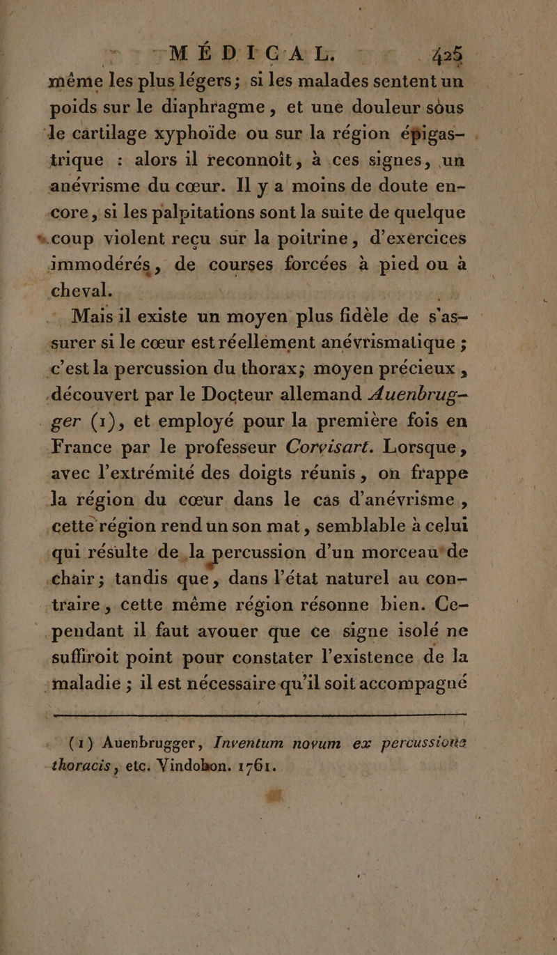 même les plus légers; si les malades sentent un poids sur le diaphragme, et une douleur sous de cartilage xyphoïde ou sur la région éfigas- . trique : alors il reconnoît, à ces signes, un anévrisme du cœur. Il y a moins de doute en- «core , si les palpitations sont la suite de quelque “coup violent recu sur la poitrine, d'exercices immodérés, de courses forcées à pied ou à cheval. Mais il existe un moyen plus fidèle de s'as- surer si le Cœur ést réellement anévrismatique ; c’est la percussion du thorax; moyen précieux, -découvert par le Docteur allemand Auenbrug- _ger (1), et employé pour la première fois en France par le professeur Corvisart. Lorsque, avec l’extrémité des doigts réunis, on frappe la région du cœur dans le cas d’anévrisme,, cette région rend un son mat, semblable à celui qui résulte de, la percussion d’un morceau*de Chair; tandis que, dans l’état naturel au con- -traire, cette même région résonne bien. Ce- pendant il faut avouer que ce signe isolé ne suffiroit point pour constater l'existence de la :maladie ; il est nécessaire qu il soit accompagné (1) Auenbrugger, Inventum novum ex percussiotie thoracis , etc. Vindobon. 1761. #?