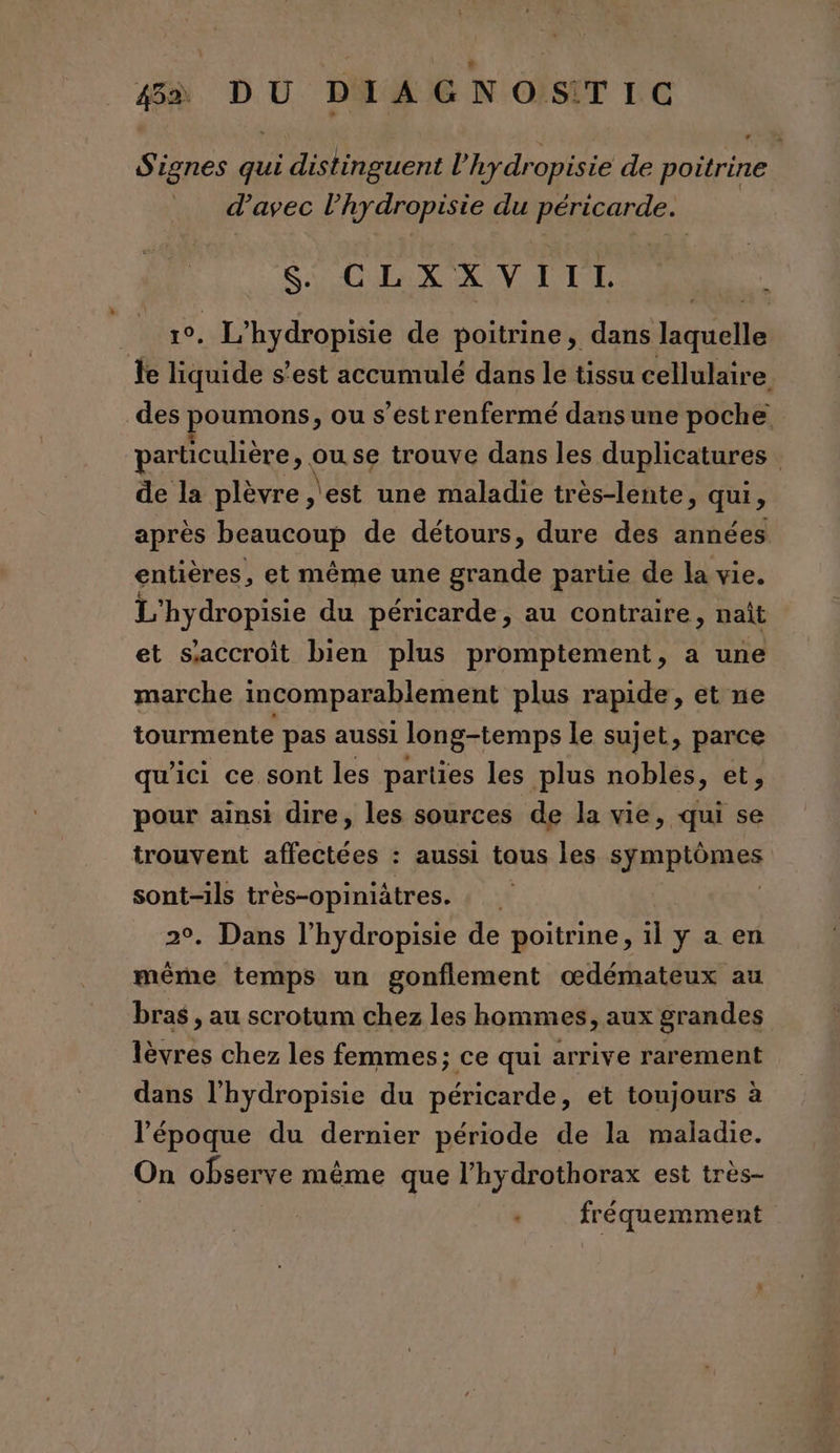 Signes qui distinguent l’'hydropisie de poitrine d'avec CRI MORE du Rés SA LeX X V I ER ME? Rois de poitrine, dans houctls Je fuide s’est accumulé dans le tissu cellulaire des poumons, ou s’estrenfermé dansune poche particulière » ouse trouve dans les duplicatures | de la plèvre ,'est une maladie très-lente, QUES après beaucoup de détours, dure des années entières, et même une grande partie de la vie. L'hydropisie du péricarde, au contraire, naît et saccroit bien plus promptement, a une marche incomparablement plus rapide, et ne tourmente pas aussi long-temps le sujet, parce qu'ici ce sont les parties les plus nobles, et, pour ainsi dire, les sources de la vie, qui se trouvent affectées : aussi tous les sRmRIÈRRE oo e très-opimiätres. : . Dans l’hydropisie de poitrine, 5 y a en même temps un gonflement œdémateux au bras , au scrotum chez les hommes, aux grandes lèvres chez les femmes; ce qui arrive rarement dans l’hydropisie du péricarde, et toujours à l’époque du dernier période de la maladie. On observe même que l’hydrothorax est très- fréquemment