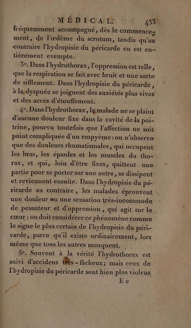 fréquemment accompagné, dès le commence ment, de l’œdème du scrotum, tandis qu’au &lt;ontraire l’hydropisie du péricarde en est en tièrement exempte. 5°. Dans l’hydrothorax, l'oppression est telle $ que la respiration se fait avec bruit et une sorte de sifflement. Dans l'hydropisie du péricarde , à la, dyspnée se joignent des anxiétés plus vives et des accès d’étouffement. 4°. Dans l’hydrothorax, le malade ne se plaint d'aucune douleur fixe dans la cavité de la poi- tine , pourvu toutefois que l'affection ne soit point compliquée d’un empyème : on n’observe que des douleurs rhumatismales, qui occupent les bras, les épaules et les muscles du tho- rax, et qui, loin d’être fixes, quittent une partie pour se porter sur une autre, se dissipent . et reviennent ensuite. Dans l'hydropisie du pé- ricarde au contraire , les malades éprouvent : une douleur ou une sensation très-incommode de pesanteur et d’oppression , qui agit sur le cœur : on doit considérer ce phénomène comme le signe le plus certain de l’hydropisie du péri carde, parce qu'il existe ordinairement, lors même que tous les autres manquent. | 5o, Souvent à la vérité l’hydrothorax est | suivi. d’accidens très - fâcheux: mais ceux de l'hydropisie du péricarde sont bien plus violens Ee M \