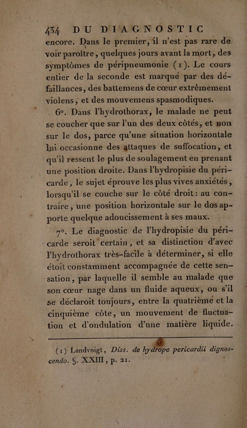 encore. Dans le premier, il n’est pas rare de voir paroître , d'une Mad jours avant la mort, des symptômes de péripneumonie (1). Le cours entier de la seconde est marqué par des dé- faillances, des battemens de cœur extrèmement violens, et dés mouvemens spasmodiques. . 6. Dans l’hydrothorax, le malade ne peut se coucher que sur l’un des deux côtés, et non sur le dos, parce qu'une situation horizontale li occasionne des attaques de suffocation , et qu'il ressent le plus de soulagement en prenant une position droite. Dans l’hydropisie du péri- carde , le sujet éprouve les plus vives anxiétés, lorsqu'il se couche sur le côté droit: au con- traire , une position horizontale sur le dos ap- porte quelque adoucissement à ses maux. 7°. Le diagnostic de l'hydropisie du péri- carde seroit certain, et sa distinction d’avec lhydrothorax très-facile à à déterminer, si elle étoit constamment accompagnée de cette sen- sation, par laquelle il semble au malade que son cœur nage dans un fluide aqueux, ou 6l se déclaroit toujours, entre la quatrième et la cinquième côte, un mouvement de fluctua- (1) Landvoigt, Diss. de hydrope pericardii HT à cendo. S. ra 21.