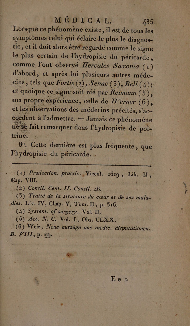 Symptômes celui qui éclaire le plus le diagnos- tic, et il doit alors étré‘regardé comme le signe le plus çertain de l’hydropisie du péricarde , d'abord, et après lui plusieurs autres méde- et quoique ce signe soit nié par Reimann (59 ma propre expérience, celle de Werner (6); et les‘obsérvations des médecins précités, s’ac- cordent à l'admettre. — Jamais ce phénomène ne $é fait remarquer dans lhydropisie de poi- LH ue 8. Cette dernière est plus fréquente, que hydropisie du péricarde. . | à Cap. VIII. | .{2) Consil. Cent. IT. Consil. 46. _{3) Traité de la structure du cœur et de ses mala- dies. Liv. IV, Chap. V, Tom. Il, p. 516. (4) System. of surgery. Nol. IL. (5) Act. N. C. Nol. I, Obs. CLXX. (6) Weiz, Neue auszüge aus medic. disputationen. B. VIII, p. 90.