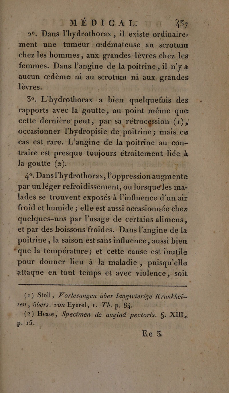 M6 D @ A À 4 404 20, Dans l’hydrothorax , il existe ordinaire- ment une tumeur . œdémateuse au scrotum chez les hommes, aux grandes lèvres chez les femmes. Dans l angine de la poitrine ;1il n’y a aucun œdème ni au scrotum nl aux, PA ie ro a bien quelquefois des él avec la goutte, au point même que _cette dernière peut, par: sa r'étrocgssion Co occasionner l'hydropisie de poitrine; mais ce cas est rare. L’angine de la poitrine au con- traire est presque toujours étroitement liée à a la goutte (2). : au ph 4°. Dansl’hydrothorax, l oppressionaugmente par un léger refroidissement, ou lorsqueles ma- lades se trouvent exposés à l’influence d’un air froid et humide ; elle est aussi occasionnée chez quelques-uns par l'usage de certains alimens, et par des boissons froides. Dans l’angine de la poitrine , la saison est sans influence, aussi bien “que la température; et cette cause est inutile pour donner lieu à la maladie, puisqu'elle attaque en tout temps et avec violence, soit (1) Stoll, Forlesungen über langwierige K rankheë- ten, übers. von Eyerel, 1. Th. p. 84. (2) Hesse, Specimen de angin@ pectoris. $. XIIL, p. 19. . Ee 3%