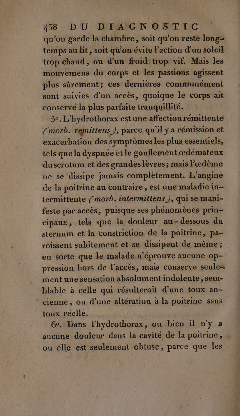 Î qn’on garde la chambre, soit qu’on reste long temps au lit, soit qu’on évite l’action d’un soleik trop chaud, ou d’un froid trop vif. Maïs les imouvemens du corps et les passions agissent plus sûrement; ces dernières communément sont suivies d’un accès, quoique le corps ait conservé la plus parfaite tranquillité. | 5°. L'hydrothorax est une affection rémittente ({morb. remittens ), parce qu’il y a rémission et exacerbation des symptômes Îles plus essentiels, tels que la dyspnée et le gonflemént œdémateux duscrotum et des grandes lèvres ; mais l’œdème ne se dissipe jamais complètement. L’anginé de la poitrine au contraire , est une maladie in termittente ({ morb. intermittens ), qui se mant- feste par accès, puisque ses phénomènes prin- cipaux, tels que la douleur au-dessous du sternum et la constriction de la poitrine, pa- roissent subitement et se dissipent de même ; en sorte que le malade n’éprouve aucune op- pression hors de l'accès, mais conserve seules ment une sensation absolument indolente , sem- blable à celle qui résulteroit d’une toux an- * cienne, ou d’une altération à la poitrine sans toux réelle. Ge. Dans TR ou bien il n'y a aucune douleur dans la cavité de la poitrine, ou elle est seulement obtuse, parce que les