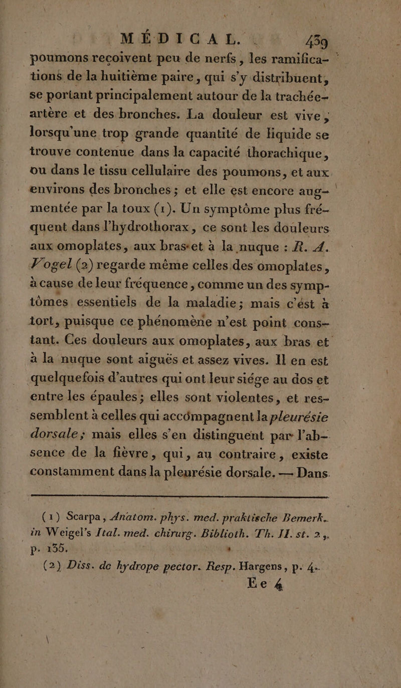 \ MÉDICAL. . 439 poumons recoivent peu de nerfs, les ramifica- ‘ tions de la huitième paire, qui s’y distribuent, se portant principalement autour de la trachée- artère et des bronches. La douleur est vive ; lorsqu'une trop grande quantité de liquide se trouve contenue dans la capacité thorachique, ou dans le tissu cellulaire des poumons, et aux environs des bronches ; et elle est encore aug mentée par la toux (1). Un symptôme plus fré- quent dans l'hydrothorax, ce sont les douleurs aux omoplates, aux brastet à la nuque : R. 4. Vogel (2) regarde même celles des omoplates, à cause de leur fréquence , comme un des symp- iômes essentiels de la maladie; mais c’ést à iort, puisque ce phénomène n’est point cons- tant. Ces douleurs aux omoplates, aux bras et à la nuque sont aiguës et assez vives. Il en est quelquefois d’autres qui ont leur siége au dos et entre les épaules ; elles sont violentes, et res- semblent à celles qui accômpagnent la pleurésie dorsale; mais elles s’en distinguent par l’ab- sence de la fièvre, qui, au contraire, existe constamment dans la pleurésie dorsale. — Dans. (1) Scarpa, Anatom. phys. med. praktische Bemerk.. in Weigel’s tal. med. chirurg. Biblioth. Th. IE. st. 2. p- 23556. | . (2) Diss. de hydrope pector. Resp. Hargens, p. 4.