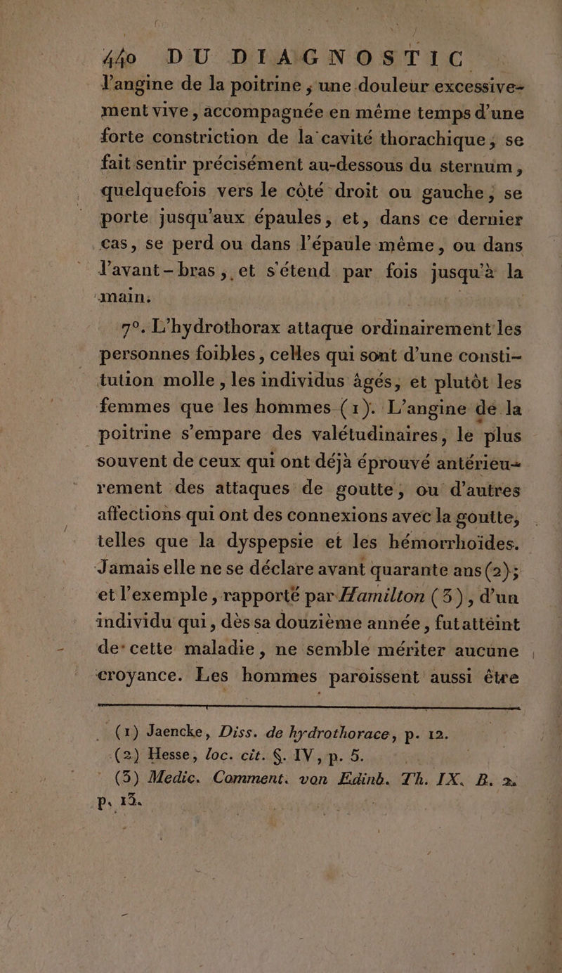 l’angine de la poitrine ; une douleur excessive- ment vive , accompagnée en même temps d’une forte constriction de la cavité thorachique ; se fait sentir précisément au-dessous du sternum, quelquefois vers le côté droit ou gauche; se porte jusqu'aux épaules, et, dans ce dernier cas, se perd ou dans l’épaule même, ou dans fs bras , et s'étend par fois jusqu à la main, 4 7°. L’hydrothorax attaque ordinairement les personnes foibles , celles qui sont d’une consti- tution molle , les individus âgés, et plutôt les femmes que les hommes (1). L’angine de la poitrine s'empare des valétudinaires, le plus souvent de ceux qui ont déjà éprouvé antérieu= rement des attaques de goutte, ou d’autres affections qui ont des connexions avec la gontte, telles que la dyspepsie et les hémorrhoïdes. Jamais elle ne se déclare avant quarante ans (2); et l'exemple , rapporté par Zamilton (3), d'un individu qui, dès sa douzième année, futattéint de’ cette maladie, ne semble mériter aucune croyance. Les hommes paroissent aussi être . (1) Jaencke, Diss. de hydrothorace, p. 12. (2) Hesse, loc. cit. $. IV, p. 5. (3) Medic. Comment. von Edink. Th. IX. B. 2.