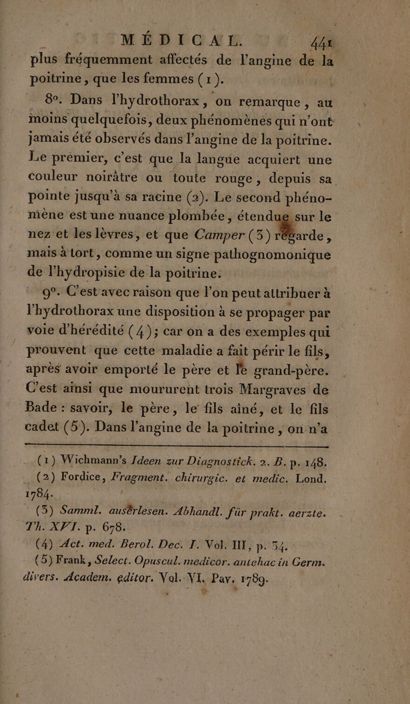 plus fréquemment affectés de l’angine de la poitrine , que les femmés (1 ). | 8. Dans l’hydrothorax, on remar que, au moins ‘quelquefois, deux phénomènes qui n’ont: jamais été observés dans l’angine de la poitrine. Le premier, c’est que la langue acquiert une couleur noirâtre ou toute rouge , depuis sa. pointe jusqu’à sa racine (2). Le second phéno- mène est une nuance plombée, étendue sur le nez et les lèvres, et que Camper (3) régarde, mais à tort, comme un signe pathognomonique de l’hydropisie de la poitrine. 9°. C'est avec raison que l'on peut attribuer à V hydrothorax une disposition à se propager par voie d’hérédité (4 ); car on a des exemples qui pr ouvent que cette maladie a fait périr le fils, après avoir emporté le père et le grand-père. C’est aïnsi que moururent trois Margraves de Bade : savoir, le père, le fils aîné, et le fils cadet (5). Dans l’angine de la poitrine , on n’a (1) Wichmann’s 7deen zur Diagnostick. 2. B. p. 148. _ (2) Fordice, fragment. Chirurgic. et medic. Lond. 1784. (5) Samml. ausêrlesen. Abhandl. Jür prakt. aerzte. Th. XFVT. p. 678: (4) Act. med. Berol. Dec. I. Vol. IIT, p: 54 (5)F rank, Select. Opuscul. medicor. antehac in Germ. divers. 5 editor. Val. VI. Pav 1760.