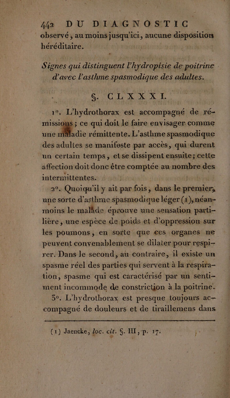 observé ; au moins jusqu ic, aucune disposition héréditaire. Si ignes qui re l'hydropisie de poitrine | d’avec l'asthme spasmodique des adultes. S- CLXXXI SL? hydrothorax est accompagné de ré- missio s ; ce qui doit le faire envisager comme une sr rémittente. L’asthme spasmodique des adultes se manifoste par accès, qui durent un certain temps, etse dissipent ensuite; cette affection doit donc être comptée au nombre des intermittentes. À | 29. Quoiqu'il y ait par is dans le premier, une sorte d'asthme spasmodique léger (x ),néan- moins le maläde éprouve une sensation parti- lière, une espèce de poids. et d'oppression sur les poumons, en softe que €es organes ne peuvent convenablement se dilater pour respi- rer. Dans le second, au contraire, ïl existe un spasme réel des parties qui servent à la respira- tion, spasme qui est Caractérisé par un senii- ment incommode de constricyon à la poitrine. 5°. L’hydrothorax est presque toujours ac— compagné de douleurs et de tiraillemens dans (2) Jaencke, oc. ct. SH pr ir