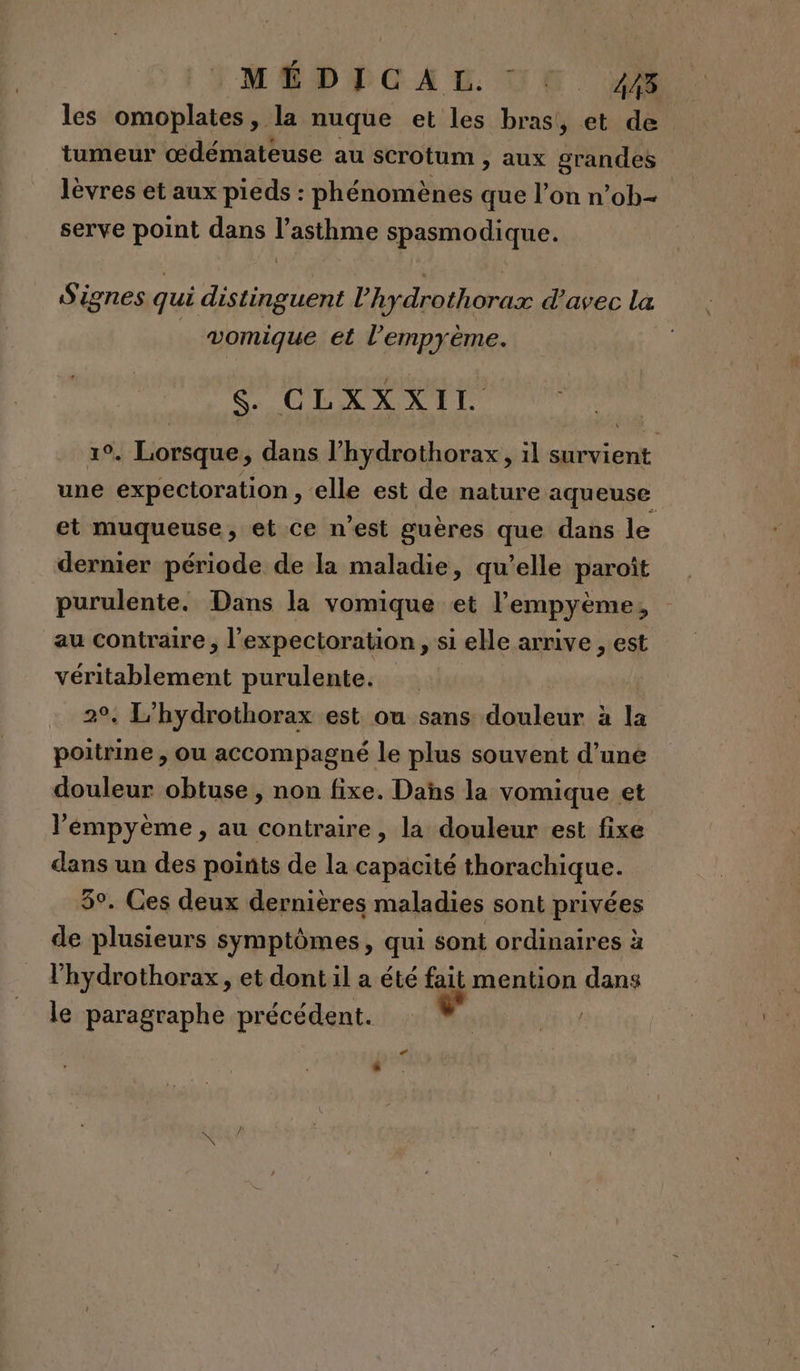 MÉDICAL UE 28. les omoplates, la nuque et les bras, et de tumeur œdémateuse au scrotum , aux grandes lèvres et aux pieds : phénomènes que l’on n’ob- serve point dans l'asthme spasmodique. Signes qui distinguent l’'hydrothorax d’avec la vomique et l’empyème. | CLOS RER 19. Lorsque ; dans l’hydrothorax, il survient une expectoration , elle est de nature aqueuse et muqueuse, et ce n’est guères que dans le dernier période de la maladie, qu’elle paroît purulente. Dans la vomique et l’empyème, au contraire , l’expectoration , si elle arrive , est véritablement purulente. 2°, L'hydrothorax est ou sans douleur à la poitrine , ou accompagné le plus souvent d’une douleur obtuse , non fixe. Das la vomique et l’'émpyème, au contraire, la douleur est fixe dans un des points de la capacité thorachique. 5°. Ces deux dernières maladies sont privées de plusieurs symptômes, qui sont ordinaires à l'hydrothorax, et dont il a été fait mention dans le paragraphe précédent. En?