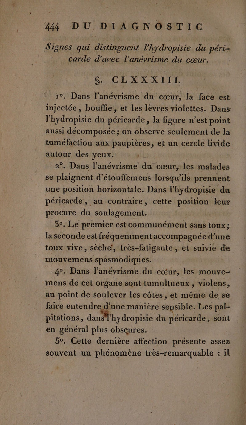 Si ignes qui distinguent l’hydropisie du péri- carde d'avec l’anévrisme du cœur. SO OCLXXAIIT 10, Dans l’anévrisme du cœur, la face est injectée, bouflie, et les lèvres violettes. Dans l'hydropisie du péricarde, la figure n’est point aussi décomposée ; on observe seulement de la tuméfaction aux paupières, ” un cercle lvide autour des yeux. | 2°. Dans l’anévrisme dus cœur, les malades se plaignent d’étouffemens lorsqu'ils prennent une position horizontale. Dans l'hydropisie du péricarde , au contraire, cette position leur procure du soulagement. 3°. Le premier est communément sans toux ; la seconde est fréquemment accompagnée d’une toux vive, sèche’, irés-fatigante , et suivie de mouvemens spasmodiques. 4°. Dans l’anévrisme du cœur, les mouve- ‘mens de cet organe sont tumultueux , violens, au point de soulever les côtes, et même de se faire entendre d’une manière sensible. Les pal- pitations, dan ’hydropisie du péricarde, sont en général plus obscures. | 5°. Cette dernière affection présente assez