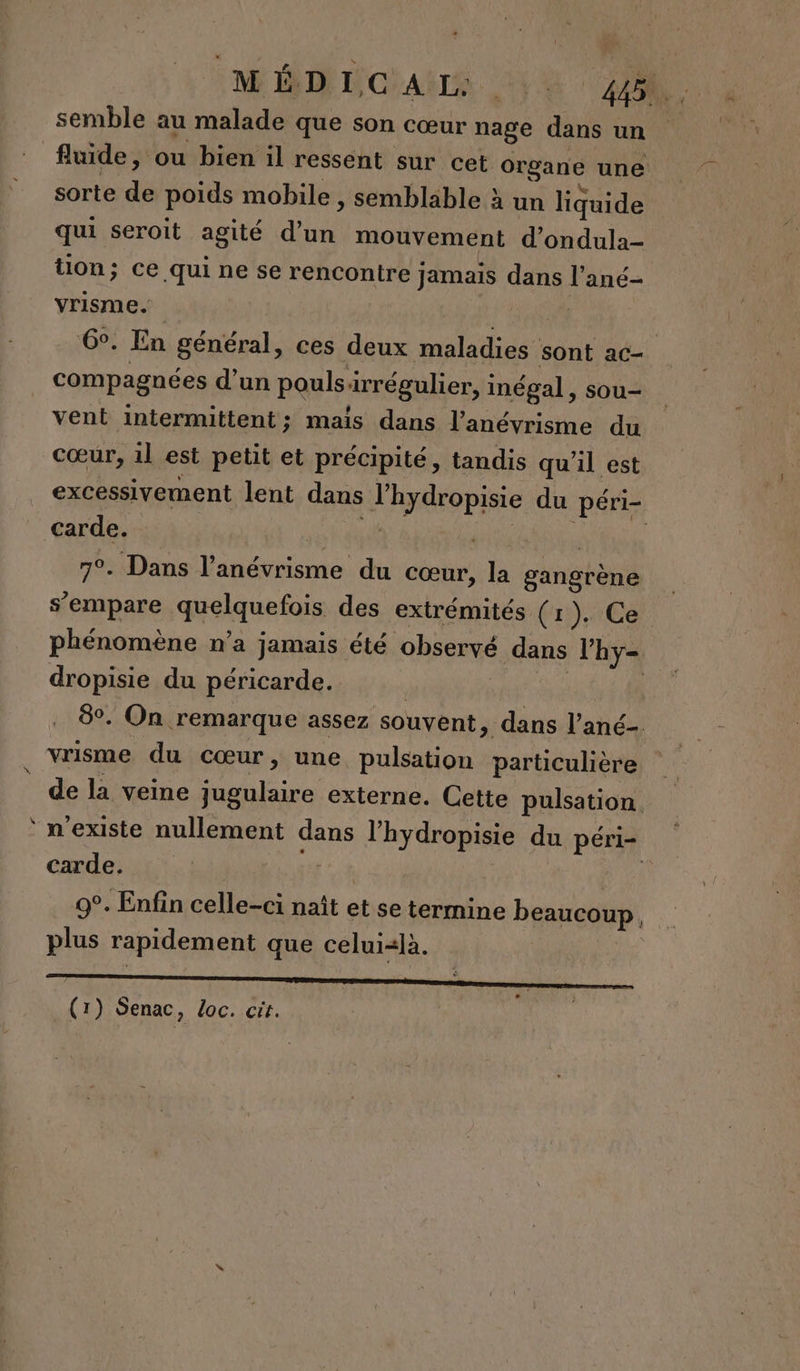 r M LICIAËTÉ VE AR semble au malade que son cœur nage dansun fluide, ou bien il ressent sur cet Organe une sorte de poids mobile, semblable à un liquide qui seroit agité d’un mouvement d’ondulà- tion; ce qui ne se rencontre jamais dans l'ané- vrisme. 6°. En général, ces deux maladies sont ac- compagnées d'un poulsirrégulier, inégal, sou- vent intermittent; mais dans l’anévrisme du excessivement lent dans lhydropisie du péri- Carde. RER à 7°. Dans l’anévrisme du cœur, la gangrène s'empare quelquefois des extrémités (1). Ce phénomène n’a jamais été observé dans l’hy- dropisie du péricarde. | | | 8°. On remarque assez souvent, dans l’ané- de la veine jugulaire externe. Cette pulsation. n'existe nullement dans l’hydropisie du péri- Carde. c'e | | R 9°. Enfin celle-ci naît et se termine beaucoup plus rapidement que celui=là. (1) Senac, Loc. cit. 4