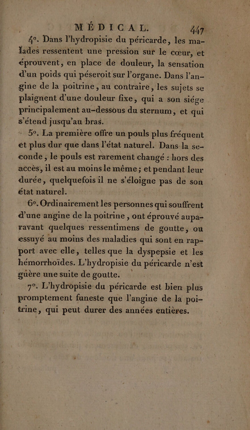 MÉDICGAM (| €: 2 4°. Dans l’hydropisie du péricarde, les ma- lades ressentent une pression sur le cœur, et éprouvent, en place de douleur, la sensation d’un poids qui péseroit sur l’organe. Dans l’an- gine de la poitrine , au contraire , les sujets se plaignent d’une douleur fixe, qui a son siége principalement au-dessous da sternum, et qui s'étend jusqu’au bras. 59. La première offre un pouls plus fréquent ét plus dur que dans l’état naturel. Dans la se- conde , lé pouls est rarement changé : hors des accès, il est au moins le même ; et pendant leur durée, quelquefois il ne s “éloigne pas de son état pra 6°. Ordinairement les personnes quisouffrent d’une angine de la poitrine , ont éprouvé aupa- ravant quelques ressentimens de goutte, où essuyé au moins des maladies qui sont en rap- port avec elle, telles que la dyspepsie et les hémorrhoïdes. L’hydropisie du péricarde n’est guère une suite de goutte. | 7°. L'hydropisie du péricarde est bien plus promptement funeste que l’angine de la poi- trine, qui peut durer des années entières.