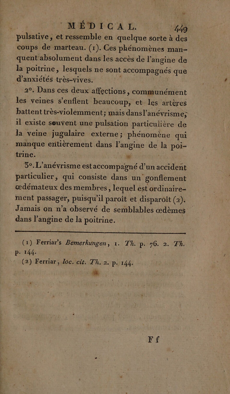 MED TCA E. D. pulsative, et ressemble en quelque sorte à des coups de marteau. (1). Ces phénomènes man- quent absolument dans les accès de l’ angine de la poitrine, lesquels ne sont accompagnés que d’anxiétés très-vives. | . 20, Dans ces deux affections, communément les veines s’enflent beaucoup, et les artères battent très-violemment; mais dansl’ anévrisme; il existe souvent une pulsation particulière de la veine jugulaire externe ; phénomène qui manque entiérement dans l'angine de la poi- trine. ù » ‘M 5°. L’anévrismeest accompagné d’un accident particulier, qui consiste dans un gonflement œdémateux des membres, euel est ordinaire ment LÉ puisqu'il paroit et disparoît (2). Jamais on n’a observé de semblables œdèmes Pre l’angine de la poitrine. | (x) Ferriar’s Mare 1.) 7H ip} 76. 2.)TR. P- 144. (2) Ferriar, loc. cit, Th, 2. p. 144. | * Ff