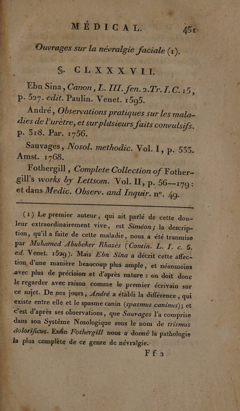 Ouvrages sur la névralgie faciale (1). SH GEOUN NS Ebn Sina, Canon , I. III. fen.2.Tr. I. C. 15, P-- p- 527. edit. Paulin. Venet. 1505. | : André, Observations pratiques sur Les mala- dies de l’'urètre, et surplusieurs faits convulsifs. p.920. Pare 4796.00 0 à Sauvages, Nosol. methodic. Vol. I, p. 535. 1 Amst. ÉTEND NUE , | Fothergill , Complete Collection of Fother- . gills works by Lettsom. Vol. II » P+ 56—170 : et dans Wedic. Obsers. and Inquir. n°. 40. w j | pr, : (1) Le premier auteur, qui ait parlé de cette dou-- È Jeur extracrdinairement vive, est Siméon ; la descrip- . tion, qu’il a faite de cette maladie, nous a été tranmise par Muhamed Abubeker Rhazès (Contin. L. 15 Ci ed. Venet. 1529). Mais Ebn Sina a décrit cette affec- _ tion, d’une manière beaucoup plus ample, ét néanmoins | “avec plus de précision et d’après nature : on doit donc | le regarder avec raison comme le premier écrivain sur à ce Sujet. De nos jours » André à établi la différence ; qui ‘existe entre elle et le Spasme canin (spasmus caninus); et c’est d’après ses observations, que Sauvages l'a comprise : dans son Système Nosologique sous le nom de #rismus - dolorificus. Enfin Fothergill nous à donné la pathologie ETS plus complète de ce genre de névralgie. Ff2.