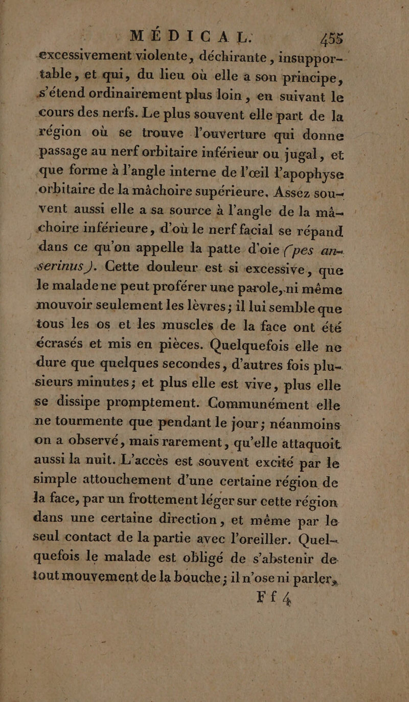 excessivement violente, déchirante &gt; insuppor= table, et qui, du lieu où elle a son principe, s'étend ordinairement plus loin , en suivant le &lt;ours des nerfs. Le plus souvent ‘ele part de la région où se trouve l'ouverture qui donne ‘passage au nerf orbitaire inférieur ou jugal, et -que forme à l'angle interne de l'œil l'apophyse orbitaire de la mâchoire supérieure, Asséz sou vent aussi elle a sa source à l’angle de la mâ— choire inférieure, d’où le nerf facial se répand dans ce qu’on appelle la patte d'oie f pes an serinus ). Cette douleur est si excessive , ie le malade ne peut proférer une parole, ni mème mouvoir seulement les lèvres; il lui semble que tous les os et les muscles de la face ont été écrasés et mis en pièces. Quelquefois elle ne dure que quelques secondes, d’autres fois plu- sieurs minutes; et plus elle est vive, plus elle se dissipe promptement. Communément elle ne tourmente que pendant le jour ; néanmoins on a observé, mais rarement, qu'elle attaquoit aussi la nuit. L'accès est souvent excité par le simple attouchement d’une certaine région de la face, par un frottement léger sur cette région dans une certaine direction , et même par le seul contact de la partie avec l’oreiller. Quel quefois le malade est obligé de s'abstenir de iout mouvement de la bouche ; iln’ose ni parler, Ff4