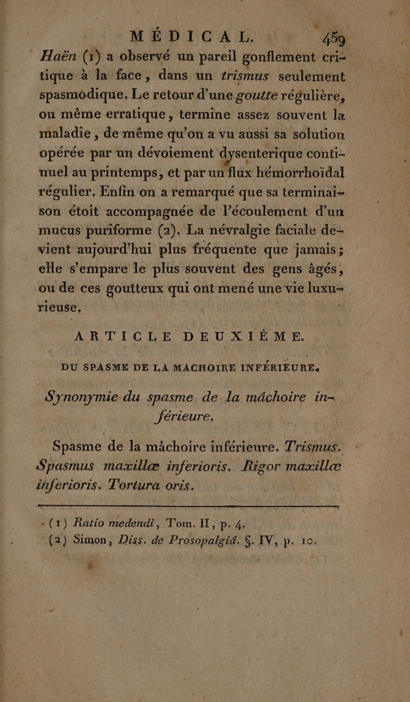 Haën (x) a observé un pareil gonflement cri- tique à la face, dans un trismus seulement spasmodique, Le retour d’une goutte régulière, ou même erratique, termine assez souvent la maladie , de même qu’on à vu aussi sa solution opérée par un dévoiement dysenterique conti- nuel au printemps, et par un flux hémorrhoïdal régulier, Enfin on a remarqué que sa terminai- son étoit accompagnée de l’écoulement d’un mucus puriforme (2). La névralgie faciale de- vient Huhes hui plus fréquente que jamais ; elle s'empare le plus souvent des gens âgés, “ou de ces goutteux que ont mené né vie Juxu- R rieuse, | D | 1 ARTICLE DEUXIÈME. DU SPASME DE LA MACHOIRE INFÉRIEURE Synonymie du spasme de la mâchoire in. férieure. | Spasme de la mâchoire inférieure. Trismus. Spasmus maïxillæ inferioris. #06 0r) mazxillæ inferioris. Tortura 0 OriS (1) Ratio ER Tom. Il, p. 4. (2) Simon, Diss. de Prosopalgiæ. $. IV, p. 10. _s