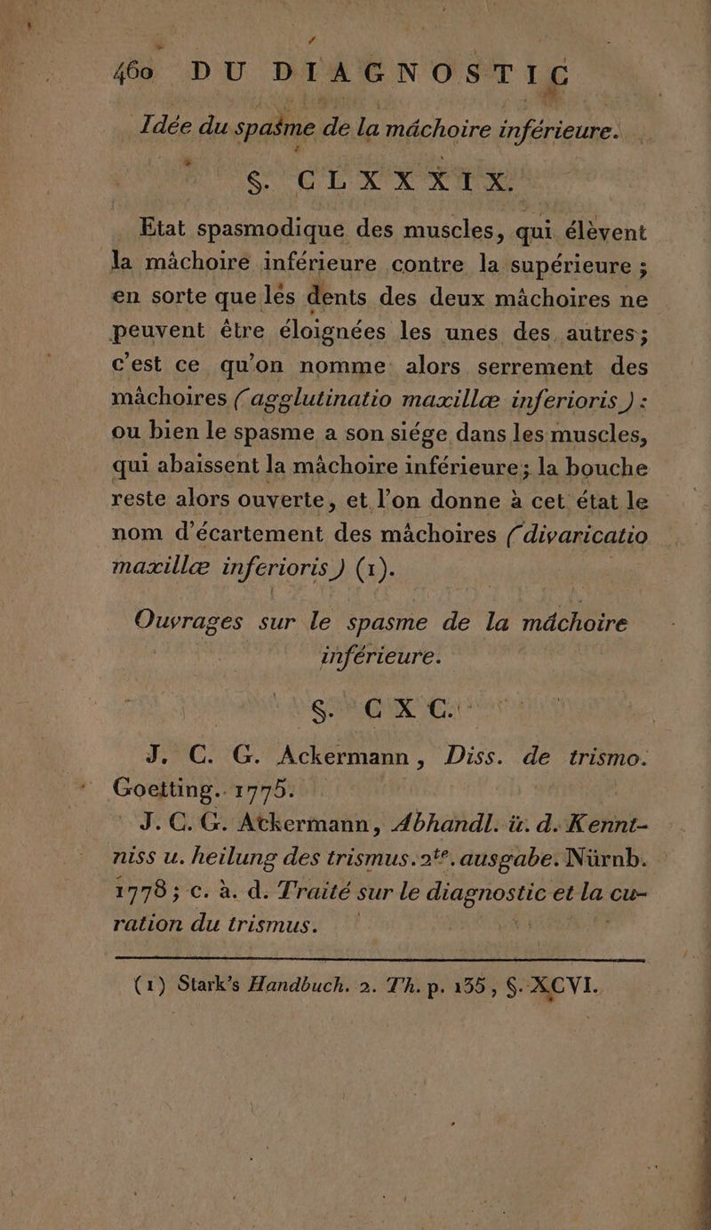 # ” 460 DU DIAGNOSTIC L dée du spaîme de la mâchoire feue GUCLX XXI v.&lt; Etat spasmodique des muscles, qui élèvent la mâchoire inférieure contre la supérieure ; en sorte que les dents des deux mächoires ne peuvent être éloignées les unes des autres; c'est ce qu'on nomme alors serrement des mâchoires fagglutinatio maxillæ inferioris ) : ou bien le spasme a son siége dans les muscles, _ qui abaïssent la mâchoire inférieure; la bouche reste alors ouverte, et l’on donne à cet état le nom d’écartement des mâchoires divaricatio mazxillæ inferioris J (a). Ouvrages sur le spasme de la abtire inférieure. RUES FC G. Ackermann : Diss. de trismo. JC: CG: Mer net Abhandl. it. d. Kehint- NISS u. ere des trismus.2#°.ausgabe. Nürnb. 1778 ; c. à. d. Traité sur Le diagnostic et la cu- ration du trismus. Ç