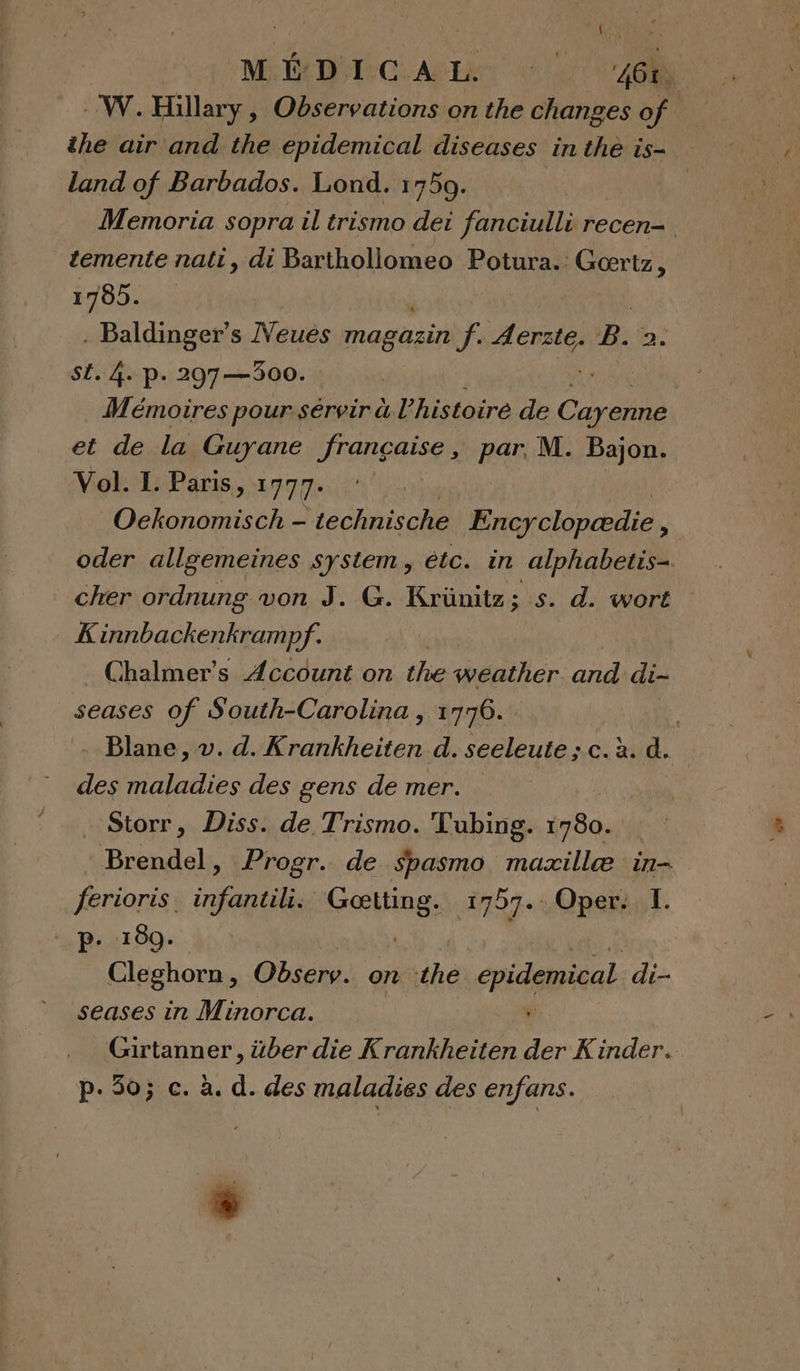 -- W. Hillary, Fe ER on the changes of the air and the epidemical diseases in the is- land of Barbados. Lond. 1759. k Memoria sopra il trismo dei fanciulli recen- temente nati, di Barthollomeo Potura.: QT 1785. . Baldinger’s Neues magasin f. Aerzte. B. a. SE. 4. p. 297 —300. Mémoires pour sérvir à l’histoire de pe et de la Guyane Jrançaise ; par M. Bajon. Vol. IL. Paris, 1777. Ockonomisch - technische Encyclopædie * oder allgemeines system, étc. in alphabetis- cher ordnung von J. G. Krünitz; s. d. wort K innbackenkramp of: Chalmer’s Account on the weather aid di- seases of South-Carolina , 1776... . Blane, v. d. Krankheiten d. seeleute ; c. à. d. des maladies des gens de mer. . Storr, Diss. de Trismo. Tubing. 780. Brendel, Progr. de Spasmo_ mazxillæ in- ferioris. nf DE Gritine, 1727. Oper. I. p. 180. Cleghorn, Observ. on ss cpidépieal di- seases in Minorca. “ Girtanner, über die Krankheiten der Kinder. p.50; c. à. d. des maladies des enfans. +