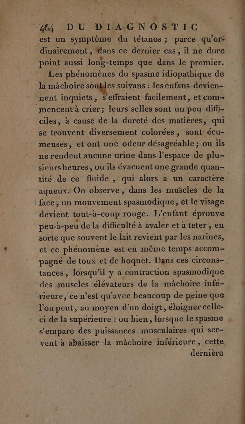 è j 44 DU. DIAGNOSTIC dinairement , dans ce dernier cas, il ne duré point aussi long-temps que dans le premier. Les phénomènes du spasme idiopathique de la mâchoire sontles suivans : lesenfans devien- se trouvent diversement colorées , sont: écu- meuses, et ont une odeur désagréable ; ou ils aqueux. On observe, dans les muscles de la face , un mouvement spasmodique, ét le visage devient tout-à-coup rouge. L'enfant éprouve peu-à-peu de la difficulté à avaler et àteter, en sorte que souvent le lait revient par les narines, et ce phénomène est en même temps accom- tances, lorsqu'il y a contraction spasmodique rieure, ce n’est qu'avec beaucoup de peine que lon peut, au moyen d’un doigt, éloigner celle- s'empare des puissances musculaires qui ser- dernière manie dass à sl ee 0 à