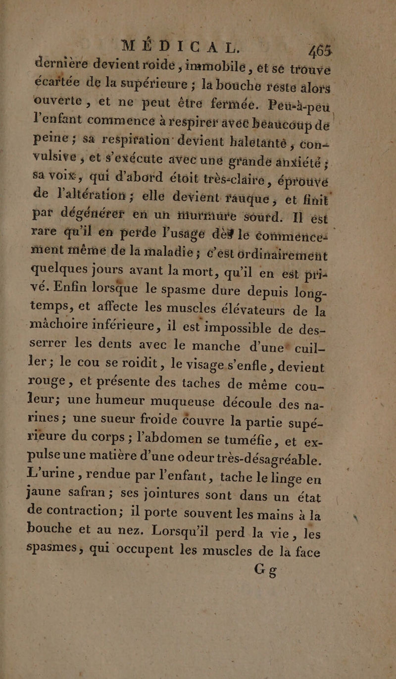 dernière devient roide, immobile , ét sé trouve écartée de la supérieure ; la bouche reste alors ouverte, et ne peut être fermée. Peià-peu l'enfant commence à respirer avé beaucoup de peine ; sa respiration: devient halétanté 5 Con&lt; vulsive ; et s'exécute avec une grande änxiété ; Sa Voi£, qui d’äbord étoit trés-claire , éprouvé de laltération; elle devient rauque, et finit par dégénérer en un fiurrure sourd. Il ést | rare qu'il en perde l'usage dèd lé éomménces ment même de la maladie; 6’est ordinairement quelques jours avant la mort, qu'il en est pri vé. Enfin lorsque le spasme dure depuis long- temps, et affecte les muscles élévateurs de la mâchoire inférieure, il est impossible de des- serrer les dents avec le manche d’unet cuil- ler; le cou se roidit » le visage s’enfle, devient rouge , et présente des taches de même cou- . leur; une humeur muqueuse découle des na- rines; une sueur froide Couvre la partie supé- rieure du corps ; l'abdomen se tuméfie &gt; et ex- pulse une matière d’une odeur très-désagréable. L'urine , rendue par l'enfant, tache le linge en jaune safran ; ses jointures sont dans un état de contraction; il porte souvent les mains à la bouche et au nez, Lorsqu'il perd la vie, les Spasmes; qui occupent les muscles de là face Gg