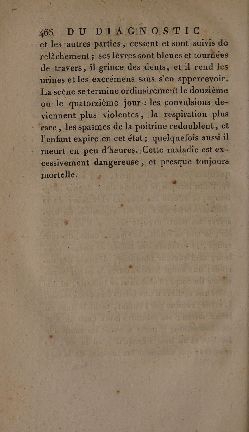 relichement ; ses lèvres sont bleues et tournées de travers, il grince des dents, et: il rend les urines et les excrémens sans s’en appercevoir. La: scène se termine ordinairement le douzième viennent plus violentes, la respiration plus rare , les spasmes de la poitrine redoublent , et l'enfant expire en cet état ; quelquefois aussi 1l meurt en peu d'heures. Cette maladie est ex- cessivement dangereuse, et presque toujours HAQPAGUE: $ PA L  DRLPESR, ie ©