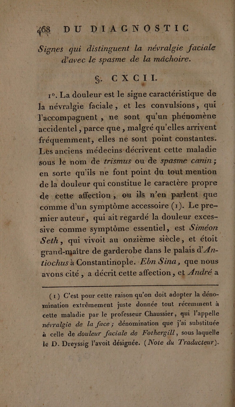 Sines qui Rae la névralgie faciale d'avec le spasme de la mâchoire. GS C-X, 0 1 I. * 1°. La douleur est le signe caractéristique de la névralgie faciale, et les convulsions, qui T'accompagnent , ne sont qu’un phénomène accidentel , parce que , malgré qu’elles arrivent fréquemment, elles ne sont point constantes. Lès anciens médecins-décrivent cette maladie sous le nom de rrismus ou de spasme canin ; en sorte qu'ils ne font point du tout mention de la douleur qui constitue le caractère propre de cette affection, ou ils n’en parlent que comme d’un symptôme accessoire (r). Le pre- . mier auteur, qui ait regardé la douleur exces- sive comme symptôme essentiel, est Siméonr grand-maître de garderobe dans le palais d’An- tiochus à Constantinople. Ebn Sina, que nous avons cité , a décrit cette affection, et André a ne ——— (x) C’est pour cette raison qu’on doit adopter la déno- mination extrémement juste donnée tout récemment à cette maladie par le professeur Chaussier, qui l’appelle névralgie de la face; dénomination que j'ai substituée à celle de douleur faciale de Fothergill, sous laquelle le D. Dreyssig l’avoit désignée. (Note du Traducteur). Le OT COS CNRS PR EU NU