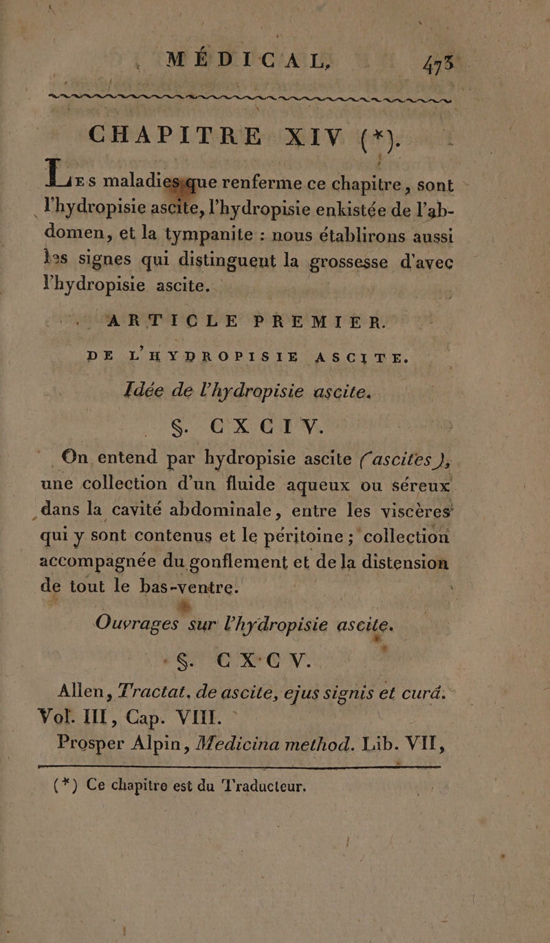 MÉDICAL UK 48h RP TS st ns Des RAR Ga Unit te at CHAPITRE XIV (+) À | 4 s maladiesique renferme ce Ardhe re sont - Thydropisie ascite, l’hydropisie enkistée de l’ ab- _domen &gt; et la tympanite : nous établirons aussi les signes qui distinguent la Brosses. d'avec lhydropisie ascite. ARTICLE PREMIER DE L'HYD ROPISIE ASCITE. | Idée de l’hydropisie ascite. $. GX CI V. On entend par ‘hydropisie ascile fascites }, une collection d’un fluide aqueux ou Séreux dans la cavité abdominale, entre les viscères qui y sont contenus et le péritoine ; ‘collection accompagnée du gonflement et de la distension de tout le bas-ventre: + Ouvrages sur l’hydropisie ascile. w” à SC XC V. | Allen, Tractat. de ascite, ejus Signis ee curd. Vol. HI, Cap. VII. Prosper Alpin, Medicina method. Lib. VIF, (*) Ce chapitre est du Traducteur.