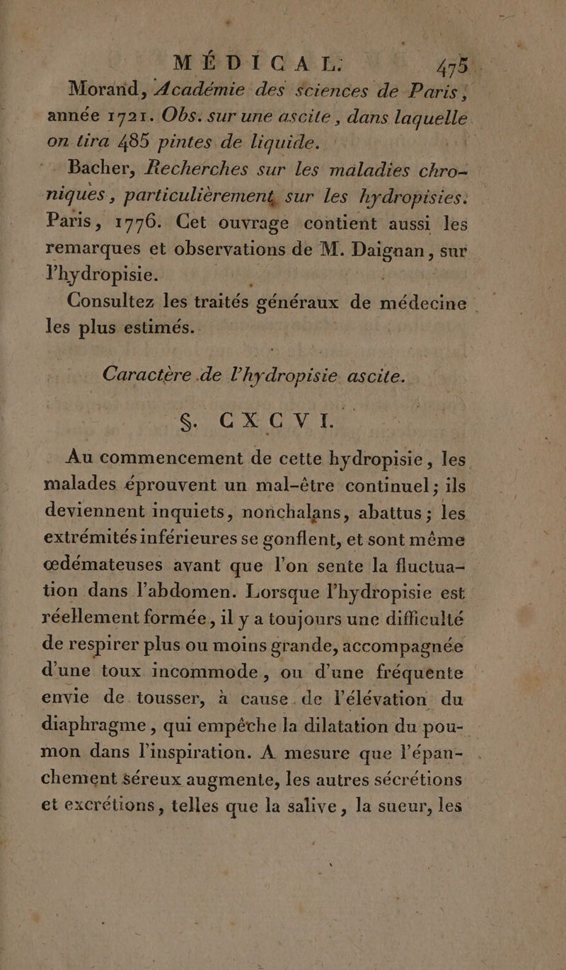 LA Al Morand, Académie des sciences de Paris ! année 1721. Obs: sur une ascite, dans laquelle | on. tira 485 pintes de liquide. à à Bacher, Recherches sur les maladies chro- niques , particulièrement, sur Les hydropisies. Paris, 1776. Cet ouvrage contient aussi les remarques et observations de M. Daignan, sur lhydropisie. | | Consultez les traités généraux de médecine les plus estimés. Caractère .de l’hydropisie. ascite. S'CCOVTL Au commencement de cette hydropisie, les malades éprouvent un mal-être continuel; ils deviennent inquiets, nonchalans, abattus ; les extrémités inférieures se gonflent, et sont même œdémateuses avant que l’on sente la fluctua- tion dans l'abdomen. Lorsque l’'hydropisie est réeHement formée, il y a toujours une difficulté de respirer plus ou moins grande, accompagnée d'une toux incommode, ou d’une fréquente envie de.tousser, à cause. de l élévation du diaphragme , qui empêche la dilatation du pou- mon dans l'inspiration. À mesure que l’épan- chement séreux augmente, les autres sécrétions et excrétions, telles que la salive, la sueur, les