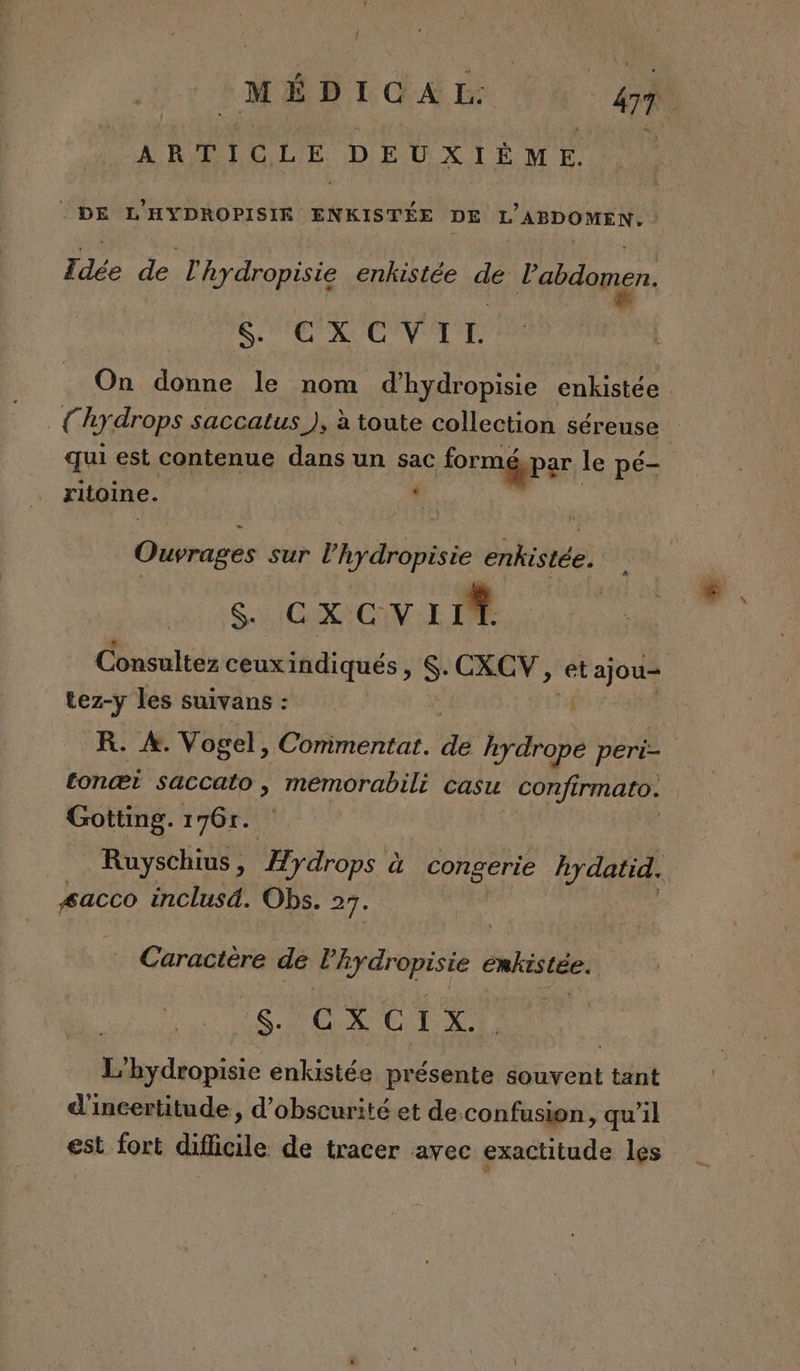 ARTICLE DEUXIÈME. © DE L’HYDROPISIE ENKISTÉE DE L'ABDOMEN. Te de l'hydropisie enkistée dé FT TT &amp; CXC VTE qui est contenue dans un sac for mépar le pé- | ritoine. - Ouvrages sur l’hydropisie enhistée. Sa CXCVIIT Consultez ceuxindiqués, $- CXCV, et ajou= tez-y les suivans : R. À. Vogel, Commentat. Fe bn peri- tonæt saccato, meémorabili casu confirmato. Gotting. 176r. #acco inclusd. Obs. 27. Caractère dé PF Dee enhistée. S. c X C 1 À. L’hydropisie énkistée présente souvent tant d'incertitude, d’obscurité et de.confusion, qu’il est fort difficile de tracer avec exactitude les