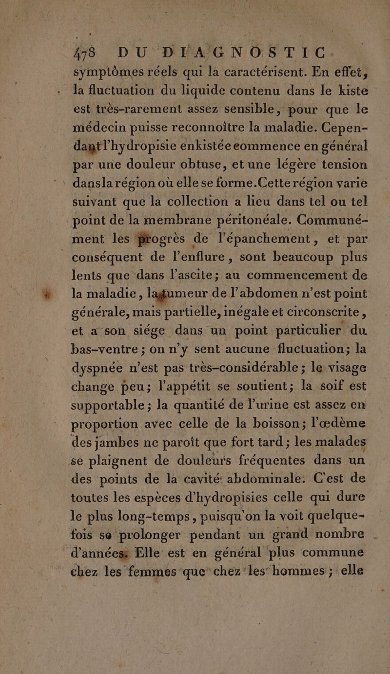 symptômes réels qui la caractérisent. En effet, la fluctuation du liquide contenu dans le kiste est très-rarement assez sensible, pour que le médecin puisse reconnoître la maladie. Cepen- dant hydropisie enkistée commence en général par une douleur obtuse, et une légère tension ‘ dansla région où elle se forme.Cette région varié suivant que la collection a lieu dans tel ou tel ‘point de la membrane péritonéale. Communeé- ment les frogrès de l épanchement , et par conséquent de l’enflure, sont beaucoup plus lents que dans l’ascite; au commencement de la maladie, lagumeur de l'abdomen n’est point générale, mais partielle, inégale et circonscrite, et a son siége dans un point particulier du bas-ventre ; on n’y sent aucune fluctuation; la dyspnée n’est pas très-considérable ; le: visage change peu; l'appétit se soutient; la soif est supportable ; la quantité de l’urine est assez en proportion avec celle de la boisson; l’œdème des jambes ne paroît que fort tard ; les malades se plaignent de douleurs fréquentes dans un des points de la cavité: abdominale: C'est de toutes les espèces d’hydropisies celle qui dure le plus long-temps, puisqu'on la voit quelque- fois se prolonger pendant un grand nombre . d’annéess Elle est en général plus commune _ chez les femmes que” chez ‘les’ hommes ; elle