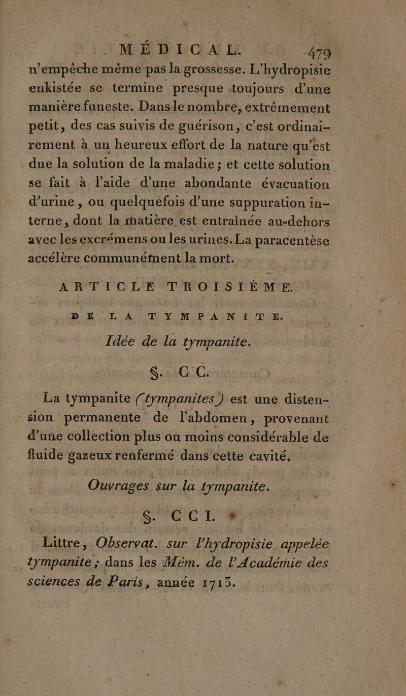 n'empêche même pas la grossesse. L’hydropisie | enkistée se termine presque toujours d’une manière funeste. Dansle nombre, extrêmement petit, des Cas suivis de guérison, c’est ordinai- rement à un heureux effort de la nature qu’est due la solution de la maladie ; et cette solution se fait à l’aide d’une abondante évacuation d’urine , ou quelquefois d’une suppuration in- terne, dont la matière est entraînée au-dehors avec les excrémens ou les urines. La paracentèse accélère communément la mort. ARTICLE EN frs er PAT TYMPANITE. Idée de la tympanite. HO Co La tympanite (‘{ympanites) est une disten- sion permanente de l'abdomen, provenant d’une collection plus ou moins considérable de fluide gazeux renfermé dans cette cavité, Ouvrages sur fes tymparite. Si EME ice ; ae ra. sur l’hydropisie, FN .ympanite ; dans les Mém. de Académie des sciences de Paris, année 1713.