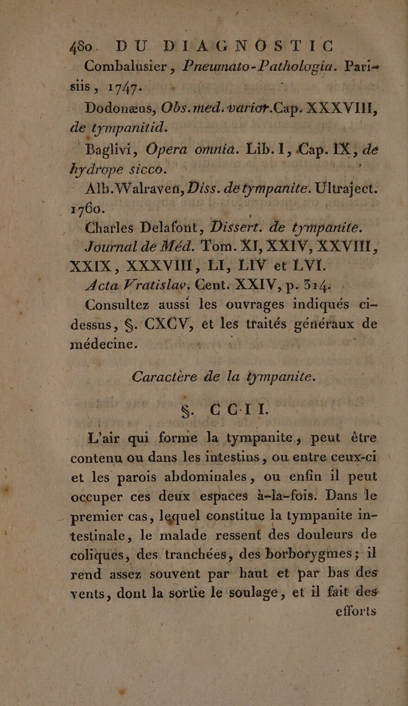 “Yes 480. DU DIAGNOSTIC Combalusier , Pneumato- ÉAMREES Pari süs , 1747 ‘ t ie trmpanitid. | Baglivi, Opera omnia. Lib.1, caf IX, ‘de id drope sicco. AÏb.Walraven, Diss. detympanite. Ulajet ‘900. Charles Delafont, Dissert. de tympantite. _ Journal dé Méd. Ton. XI, XXIV, XX VII, CXXIX, XXX VU, LE, LIV et LVL Acta Vratislav, Gent: XXIV, p. 314: . Consultez aussi les ouvrages indiqués Ci médecine. Caractère de la tympanite. S. CGIT. L'air qui forme la tympanite, peut être contenu ou dans les intestins , ow entre ceux-ci et les parois abdominales, ou enfin il peut occuper ces deux espaces à-la-fois. Dans le _ premier cas, lequel constitue la tympanite in- testinale, le malade ressent des douleurs de _coliques, des tranchées, des borborygmes ; 1l rend assez souvent par haut et par bas dés vents, dont la sortie le soulage, et il fait des efforts
