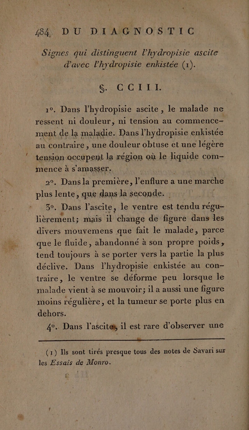 Signes Qui distinguent l’hydropisie ascite | d'avec l’hydropisie enkistée (1). RCE CUS LUS 1°. Dans l’hydropisie ascite , le malade ne ment de la maladie. Dans l’hydropisie enkistée au contraire , une douleur obtuse et une légère mence à s’amasser. . Dans la première, Il ÉrHure à a une marche pus Tes que dans la seconde. . Dans l'ascite, le ventre est téndu régu- Vi Re mais il change de figure dans les que le fluide, abandonné à son propre poids, tend toujours à se porter vers la partie la plus déclive. Dans l’hydropisie enkistée au con- traire, le ventre se déforme peu lorsque le malade vient à se mouvoir; il a aussi une figure moins régulière, et la tumeur se porte plus en dehors. | 4°. Dans l’asciten, il est rare d'observer une ML NRA VOURBPE 0 SUR (1) Is sont tirés presque tous des notes de Savari sur les Essais de Monro. (? É — Pres