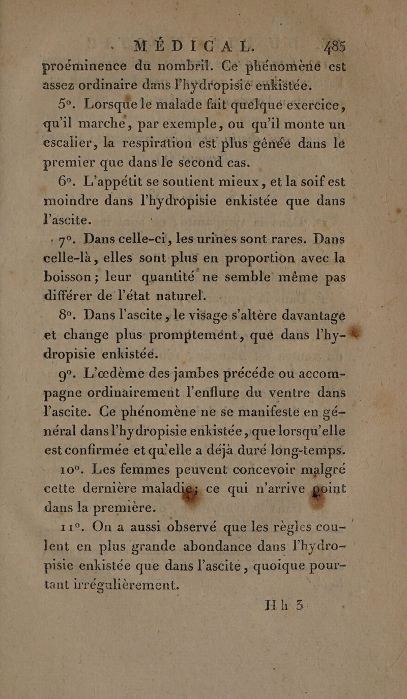 OMED PÉAL À proëminence du nombril. Ce phénomène est assez ordinaire dans l’hyÿdropisié enkistée. bo, Lorsque le malade fait quélqué exercice, quil marche, par exemple, ou qu’il monte un escalier, la respirätion est plus généé dans lé premier que dans le sécond cas. 6°. L’appétit se soutient mieux, et la soif est | moindre dans LE énkistée que dans l'ascite. Ç . 70. Dans celle-ci, les urines sont rares. Dais celle-là , elles sont. plus en proportion avec la boisson ; leur quantité ne semble même WpAS différer de l’état naturel. 8°. Dans l’ascite , le visage s’altère davantage et change plus promptemént, qué dans l'hy- dropisie enkistéé. 9°. L’œdème-des jambes précéde ou accom- pagne ordinairement l’enflure du ventre dans l'ascite. Ce phénomène ne se manifesté en gé-. néral dans l’hydropisie enkistée ,:que lorsqu'elle est confirmée et qu'elle a déjà duré long-temps. 10°. Les femmes peuvent concevoir malgré cette derniere ne à qui n'arrive æ” dans la première. | | # . On à aussi observé que les régles cou- 4 en plus grande abondance dans l’hÿdro- pisie enkistée que dans l’ascite, quoique pour- tant irégulièr ement. Hh3