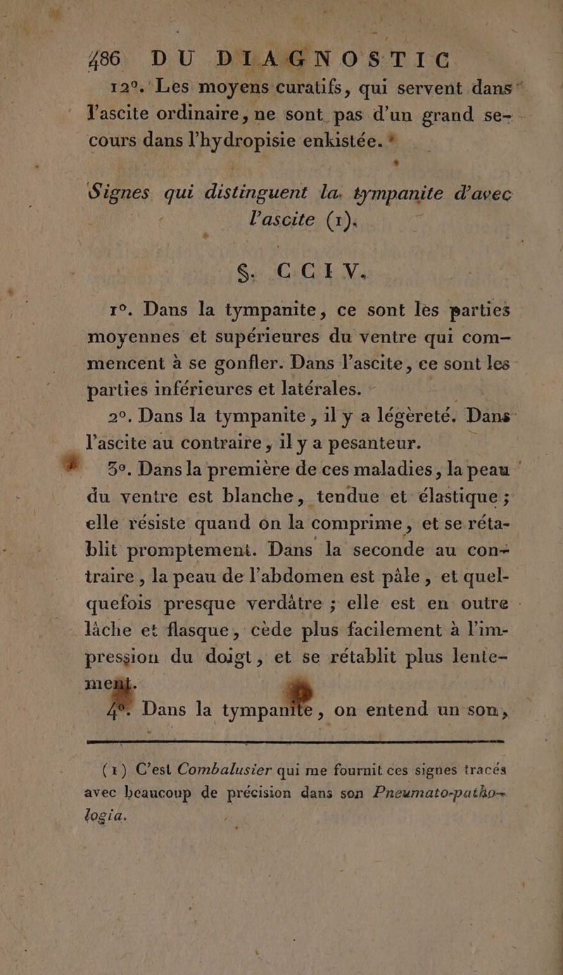 NOSTIC cours dans l RYAREIe: enkistée. * LL ’ l’ascite (x). $i COL V . Dans la tympanite, ce sont les parties moyennes et supérieures du ventre qui com- mencent à se gonfler. Dans l’ascite, ce sont les parties inférieures et latérales. - l’ascite au contraire , il y a pesanteur. du ventre est blanche, tendue et. élastique ; elle résiste quand on la comprime , et se réta- blit promptement. Dans la seconde au con- traire , la peau de l'abdomen est pâle, et quel- lâche et flasque, cède plus facilement à l’im- pression du doigt, et se rétablit plus lente- ment. dé | : Dans la ME À on entend un son, (x) C’est Combalusier qui me fournit ces signes tracés avec beaucoup de précision dans son Pnewmato-patho- logia. LS in 2 — :