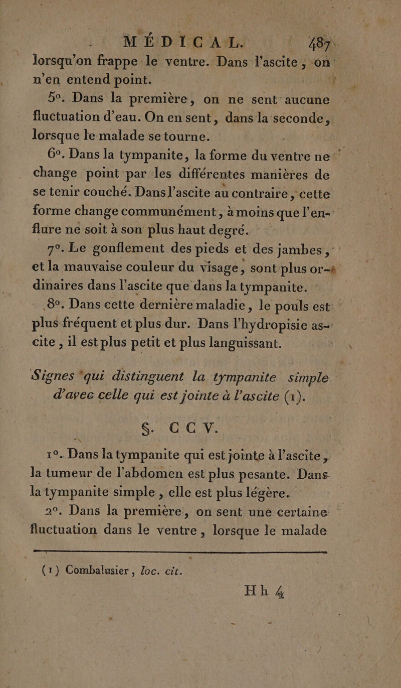 lors on frappe le ventre. Dans l’ascite , on: n’en entend point. : Dan à 5°. Dans la première, on ne sent: aucune fluctuation d’eau. On en sent, dans la seconde, lorsque le malade se tourne. ; G°. Dans la tympanite, la forme du ventre ne’ change point par les différentes manières de se tenir couché. Dans l’ascite au contraire ,; cette 4 forme change communément, àmoins que l’en- flure ne soit à son plus haut degré. 7°. Le gonflement des pieds et des jambes ,: et la mauvaise couleur du visage, sont plus or-8 dinaires dans l’ascite que dans la tympanite. 8°. Dans cette dernière maladie, le pouls est plus fréquent et plus dur. Dans l’ Hydro tite as cite , il est plus petit et plus languissant. Signes ‘qui distinguent la tympanite simple d'avec celle qui est jointe à l’ascite (x). $. € C V. 19. Dans ia tympanite qui est jointe à l’ascite, la tumeur de l'abdomen est plus pesante. Dans la tympanite simple , elle est plus légère. 2°. Dans la première, on sent une certaine fluctuation dans le ventre , lorsque le malade (1) Combalusier, Zoc. cire.