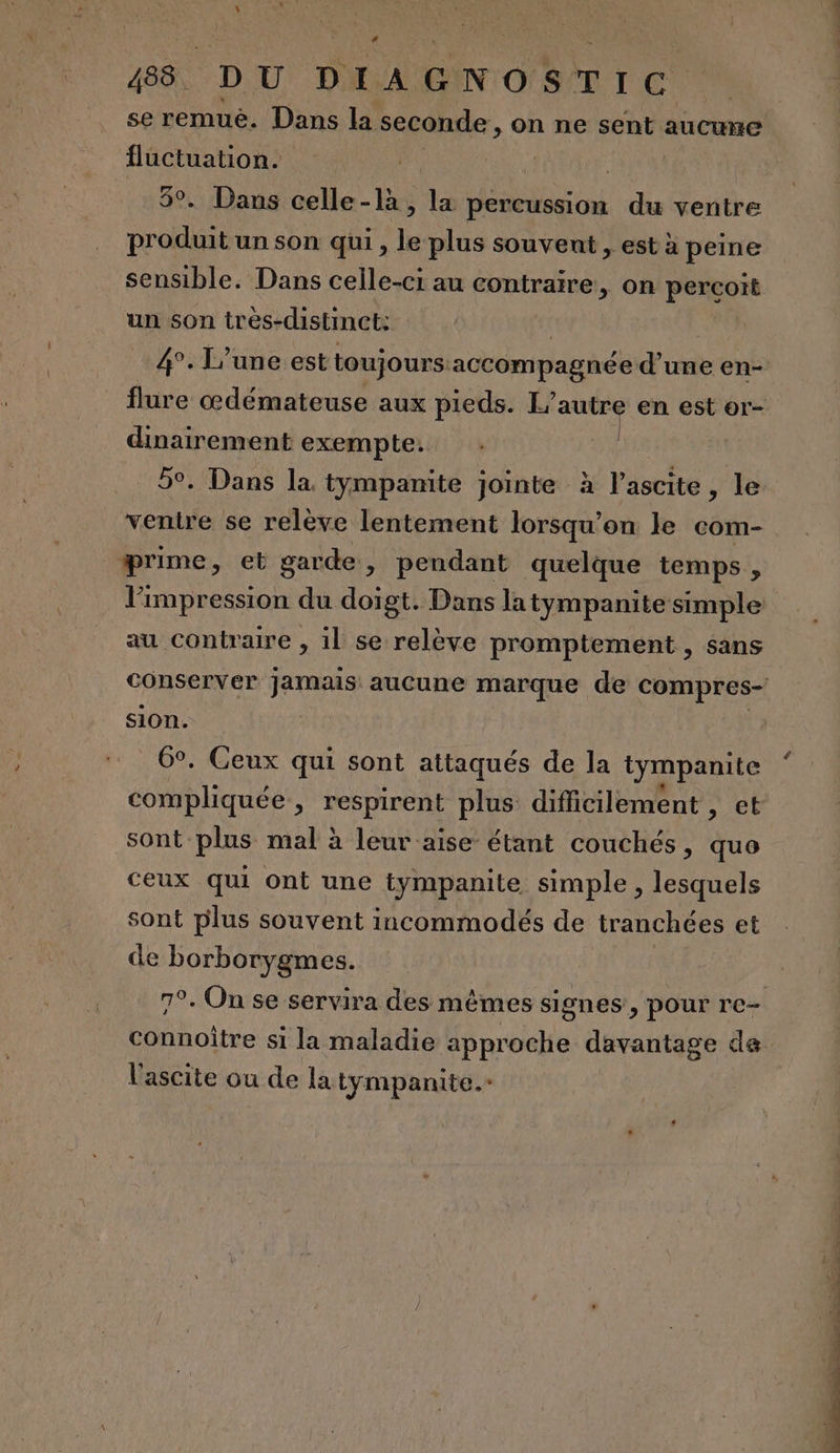 se remuè. Dans la seconde, on ne sent aucune ae | - Dans celle-là, la percussion du ventre ar un son qui , le plus souvent , est à peine sensible. Dans celle-ci au contraire, on pengois un son très-distinct: 4°. L’une est toujours:accompagnée d'une en- flure œdémateuse aux pieds. L’ autre en est or- dinairement exempte. | 5°. Dans la. tympanite jointe à Pésutte , le ventre se relève lentement lorsqu'on le com- prime, et garde, pendant quelque temps, l'impression du doigt. Dans la tympanite simple au contraire , il se relève promptement , sans conserver jamais aucune marque de compres- sion. . Ceux qui sont attaqués de la tympanite PLV &gt; respirent plus difficilement ,; et sont plus mal à leur aise étant couchés, quo ceux qui ont une tympanite simple, lesquels sont plus souvent incommodés de tranchées et de borborygmes. 7°. On se servira des mêmes signes, pour re- connoître si la maladie approche davantage ce l'ascite ou de la tympanite.-