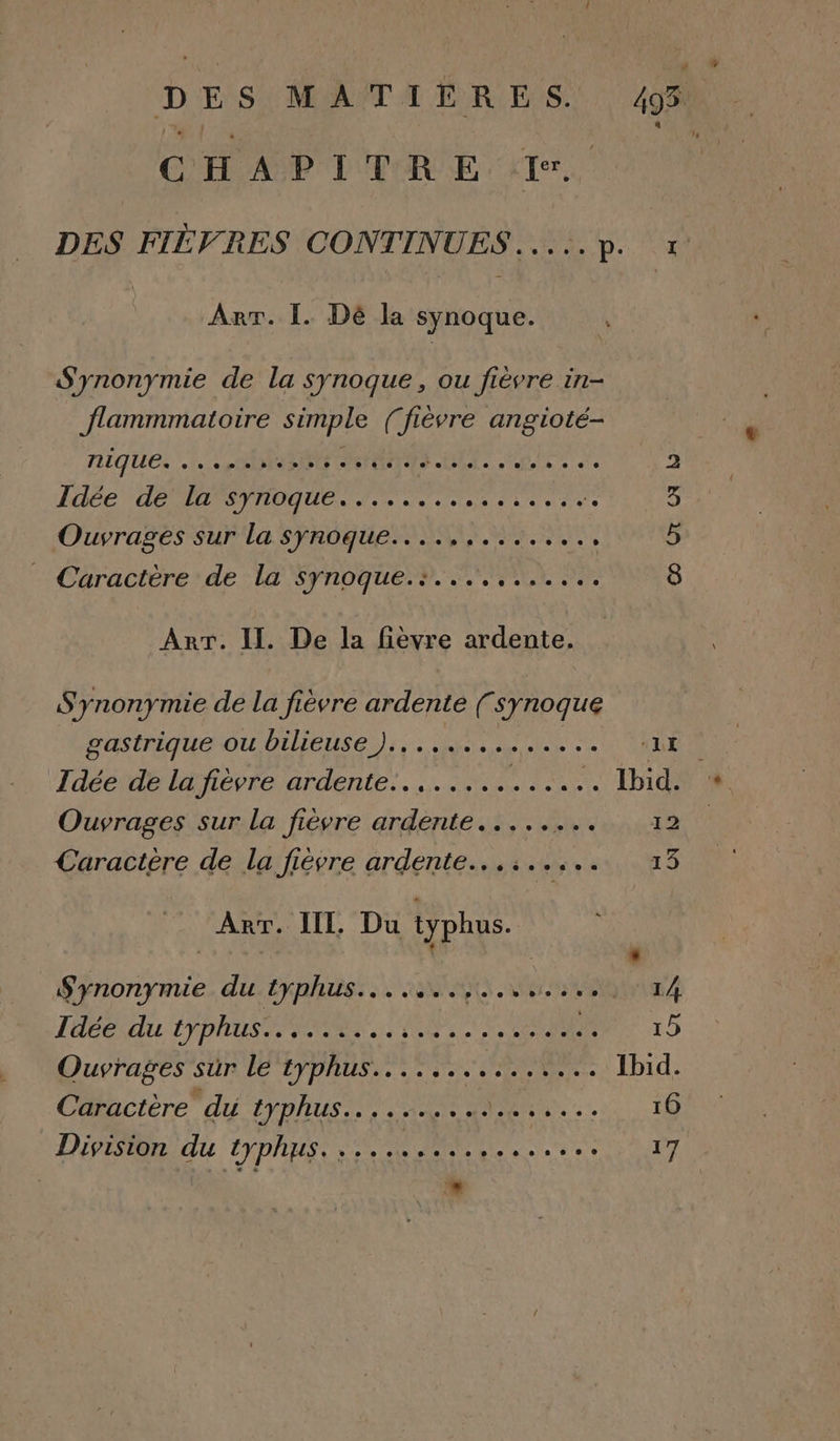 DES MATILRES. 49% CHAPITRE 1. DES FIÈVRES CONTINUES.....p. x Arr. I. Dé la synoque. S'ynonymie de la synoque, ou fièvre in- flammmatoire simple (fièvre angioté- niques. LOIRE TON Ale RS de br Idée de la synoque LE RO AN OR ‘. 5 Ouvrages Sur La SFROGUESO SNL ENS 5 “Caractérerde La Synoque M LL ER 8 Arr. II. De la fièvre ardente. Synonymie de la fièvre ardente (synoque gastrique ou bilieuse ).............. LE Idée de la fièvre ardente........ AE LE . Ibid. Ouvrages sur la fièvre ardente..... ADO D Caractère de la fièvre ardente...:..... 13 ART. IL, Du typhus. : , Synonymie du typhus.......,..,..., 44 Idée du LPPAUS INR NU LE OR 15 Ouvrages Sun EYpRUS Fi. ELU Ibid. Caractère du typhus.... DE PR se 16 LP BR du TYDAHSS ES AR AE ee ee à 9e 17 N