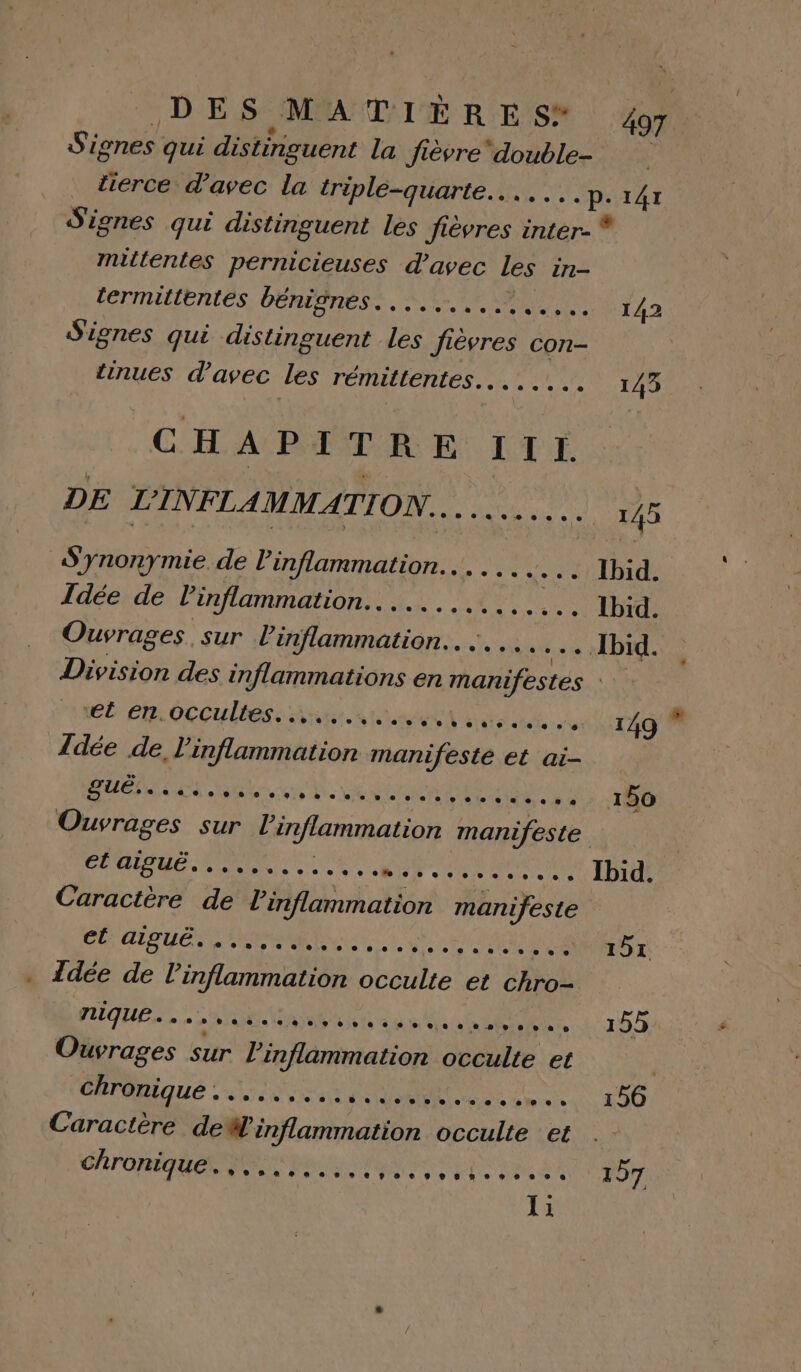 Signes qui distinguent la fièvredouble- tierce d'avec la triple-quarte..…...….. p.147 Signes qui distinguent les fièvres inter- ‘. milientes pernicieuses d'avec les in- lermitientes bénignes.. 1... 142 Signes qui distinguent les fe léyres con- tinues d'avec les rémitlentes........ 143 C H APITRE 11 I. DE L'INFLAMMATION.. PNR Synonymie de l’inflammation..…. ....... 1bid. Idée de l’inflammation.…. se sac Li Ouvrages. sur AR ALRE Rp ........ Ibid. Division des inflammations en manifestes MEL POCÇULÉESS RER ONE te UE 149 Idée de, l'inflammation manifesté et ai- NN AN DRE UNIT ES CALE NO 150 Ouvrages sur l’inflammation manifeste CÉOISUE RURRR eee eue RP 0 D AUONT TRCUR Caractère de l’'inflammation manifeste RL CRE LACS À COR Le An Idée de l’inflammation occulte et chro- PIQUE. LR En aie a ee de aben à 155 Ouvrages sur Formation: cbcbie et te PURE SES INA RSR Caractère de “'inflammation occulte et CTI GRR amie MN LA RS 157 Ti