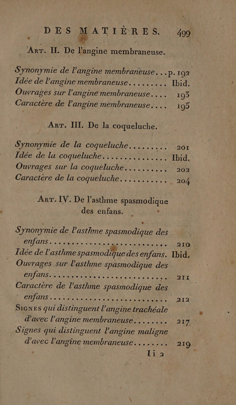 &lt; DES MAT FEXR ES. *: . Arr. IL. De l’angine membraneuse. \ 499. Idée de l'angine membraneuse. ........ Ouvrages sur l’angine membraneuse. . .. Caractère de l’angine membraneuse.... ART. III. De la coqueluche. Synonymie de la coqueluche....,... Idée de la coqueluche........,.,,.. Ouvrages sur la coqueluche. . Caractère de la coqueluche... CRE ART. IV. De l’asthme spasmodique des enfans. Synonymie de l'asthme spasmodique des PÉRTUIES.. SN Le HET PT RSS Idée de l'asthme spasmodique des enfans. Ouvrages s sur l'asthme spasmodique des ‘enfans. AE PPS Caractère de l'asthme spasmodique des ÉTALAOSSLA SOTR LE MENNRE ss AU ARR SIGNES qui distinguent l’angine trachéale d'avec l’angine Cm nee RUES Signes qui distinguent l’angine MATE d'avec l’angine membraneuse........ li 2 l&gt; Ibid. 210 . Ibid. ATI 212 217 219