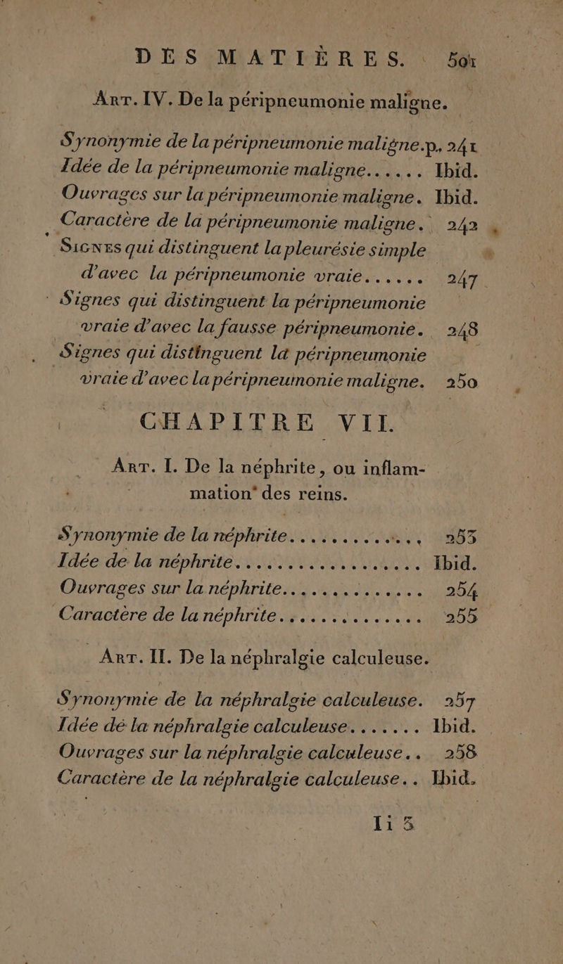 Arr. IV. De la péripneumonie maligne. | S'ynonymie de la péripneumonie maligne.p, 24% Idée de la péripneumonie maligne... . Ibid. Ouvrages sur la péripneumonie maligne. Xbid. Caractère de la péripneumonie malione., . 242  SicNEs qui distinguent la pleurésie simple d'avec la péripneumonie vraie...... 247. Signes qui distinguent la péripneumonie vraie d'avec la fausse péripneumonie. 248 Signes qui distinguent l&amp; péripneumonie _ vraie d'avec la péripneumonie maligne. 250 CHAPITRE VII. ART. [. De la néphrite, ou inflam- mation” des reins. S'ynonymie de la néphrite.......... LT 087 Idée de la néphrite. ................ Ibid. Ouvrages sur la néphrite........ TLC A 254 Caractère de la néphrite....... ua PTE is: _ Arr. II. De la néphralgie calculeuse. S'ynonymie de la néphralgie calculeuse. 257 Îdée dé la néphralgie calculeuse....... Ibid. Ouvrages sur la néphralgie calculeuse.. . 258 Caractère de la néphralgie calculeuse.. Ibid.