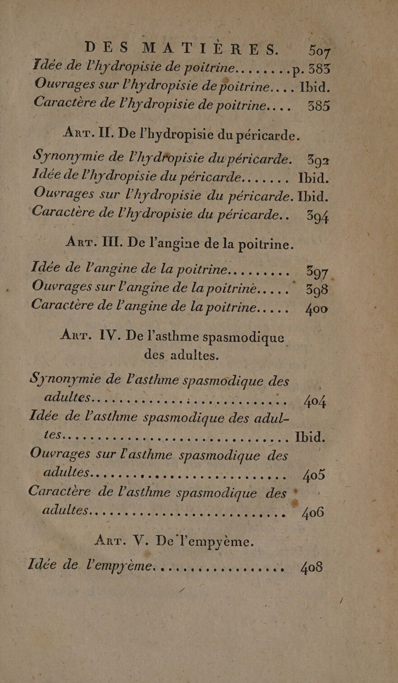 DES MATIÈRES. SA Tdée de l'hydropisie de poitrine... p. 383 Ouvrages sur l’hydropisie de Rte . Ibid. Caractère de l’hydropisie de poitrine... 385 Arr. IL. De l’hydropisie du péricarde. S'ynonymie de l’hydfopisie du péricarde. 392 Idée de l’hydropisie du péricarde.. Ibid. Ouvrages sur l’hydropisie du péricarde. Ibid. Caractère de l’'hydropisie du péricarde.. 394 Arr. II. De l’angine de la poitrine. Idée de l'angine de la poitrine... 397. Ouvrages sur langine de la poitrine... 398 Caractère de l’angine de la poitrine. . 400 Arr. IV. De l'asthme spasmodique des adultes. S'ynonymie de l'asthme Remi des POISSON EE TOR MP AL 404 Idée de l'asthme spasmodique des adul- HAE NORGE MPRDÉCA LM CRIMARAURE TS 2 Rte AL Ibid. Ouvrages sur l'asthme spasmodique des AUS. St de er EM Ve 405 Caractère de l'asthme spasmodique HAS , @ adultes A nr MR Ed ee RH. LT AU 406 re Ne De Tempyème. Idée de, lempyème.. «. 408